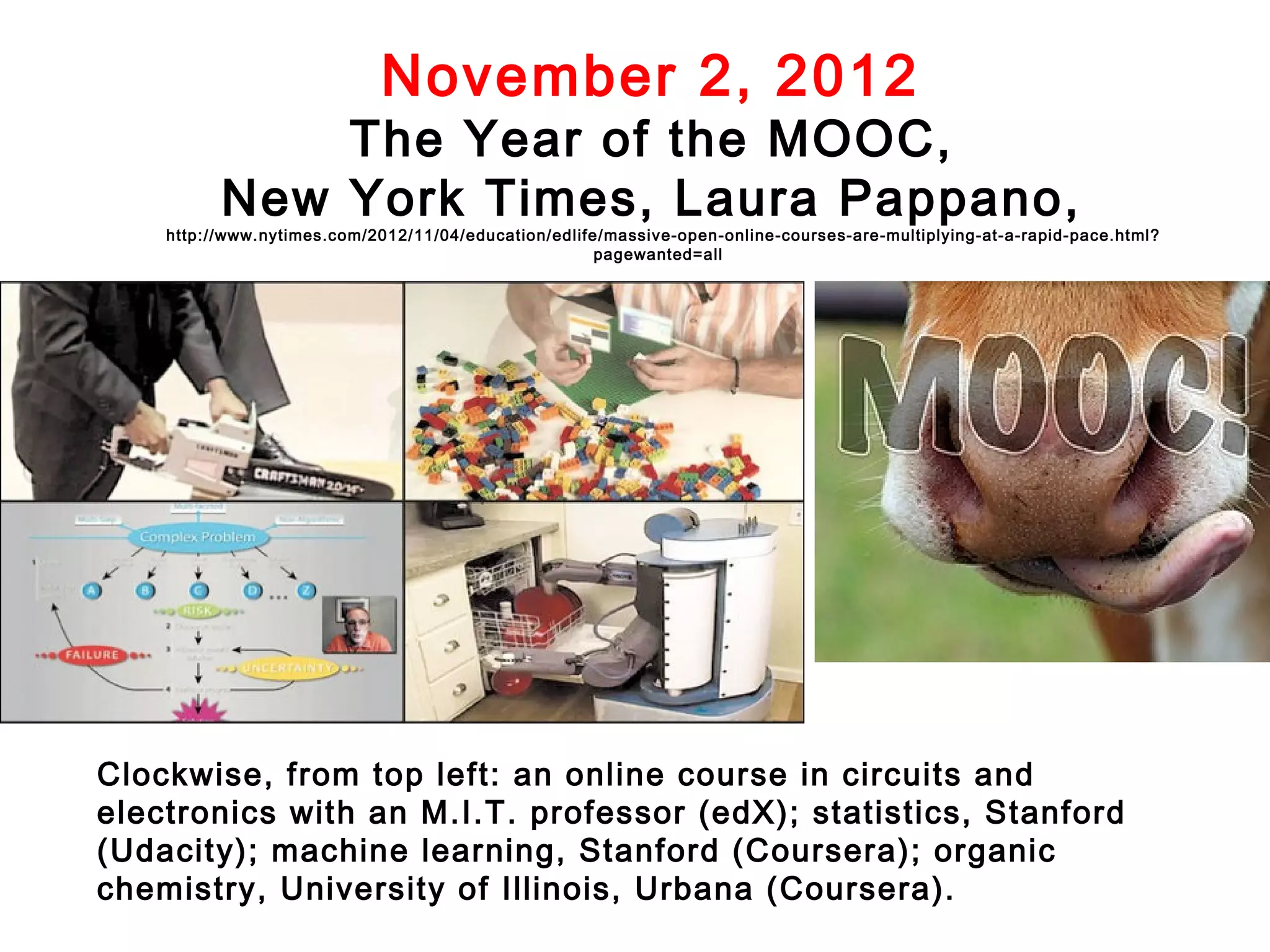 November 2, 2012

The Year of the MOOC,
New York Times, Laura Pappano,

http://www.nytimes.com/2012/11/04/education/edlife/massive-open-online-courses-are-multiplying-at-a-rapid-pace.html?
pagewanted=all

Clockwise, from top left: an online course in circuits and
electronics with an M.I.T. professor (edX); statistics, Stanford
(Udacity); machine learning, Stanford (Coursera); organic
chemistry, University of Illinois, Urbana (Coursera).

 