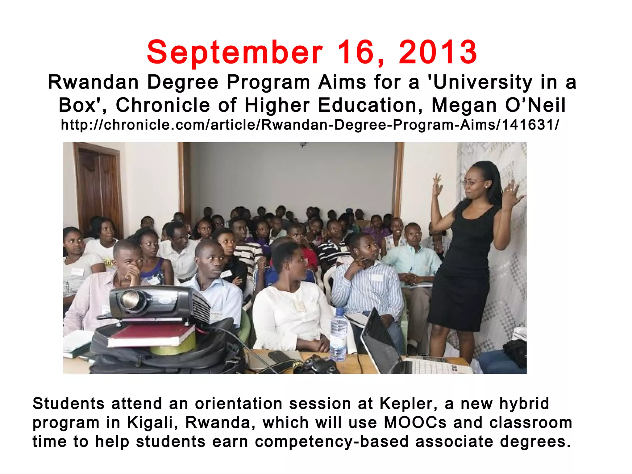 September 16, 2013

Rwandan Degree Program Aims for a 'University in a
Box', Chronicle of Higher Education, Megan O’Neil
http://chronicle.com/article/Rwandan-Degree-Program-Aims/141631/

Students attend an orientation session at Kepler, a new hybrid
program in Kigali, Rwanda, which will use MOOCs and classroom
time to help students earn competency-based associate degrees.

 