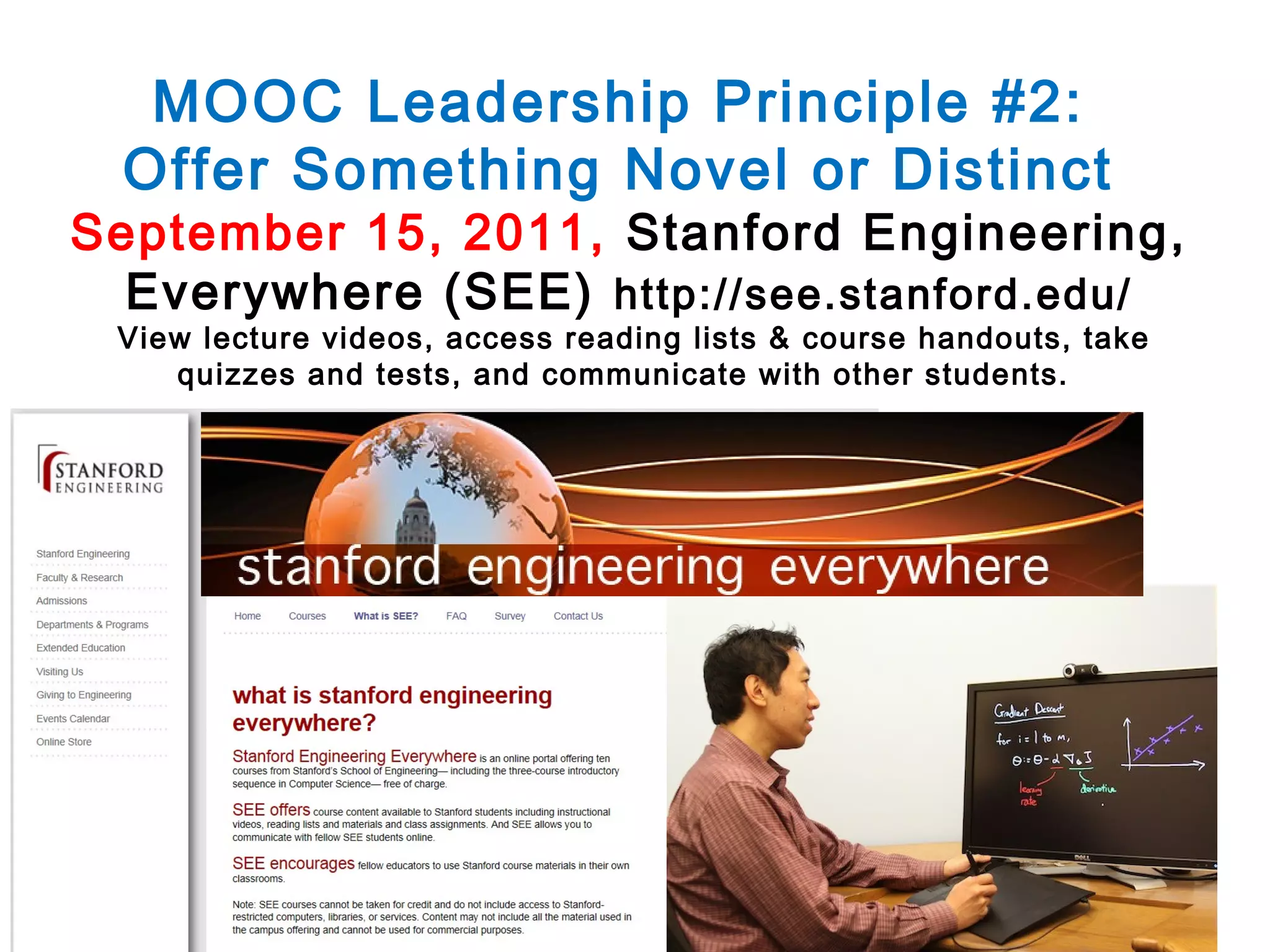 MOOC Leadership Principle #2:
Offer Something Novel or Distinct

September 15, 2011, Stanford Engineering,
Everywhere (SEE) http://see.stanford.edu/
View lecture videos, access reading lists & course handouts, take
quizzes and tests, and communicate with other students.

 