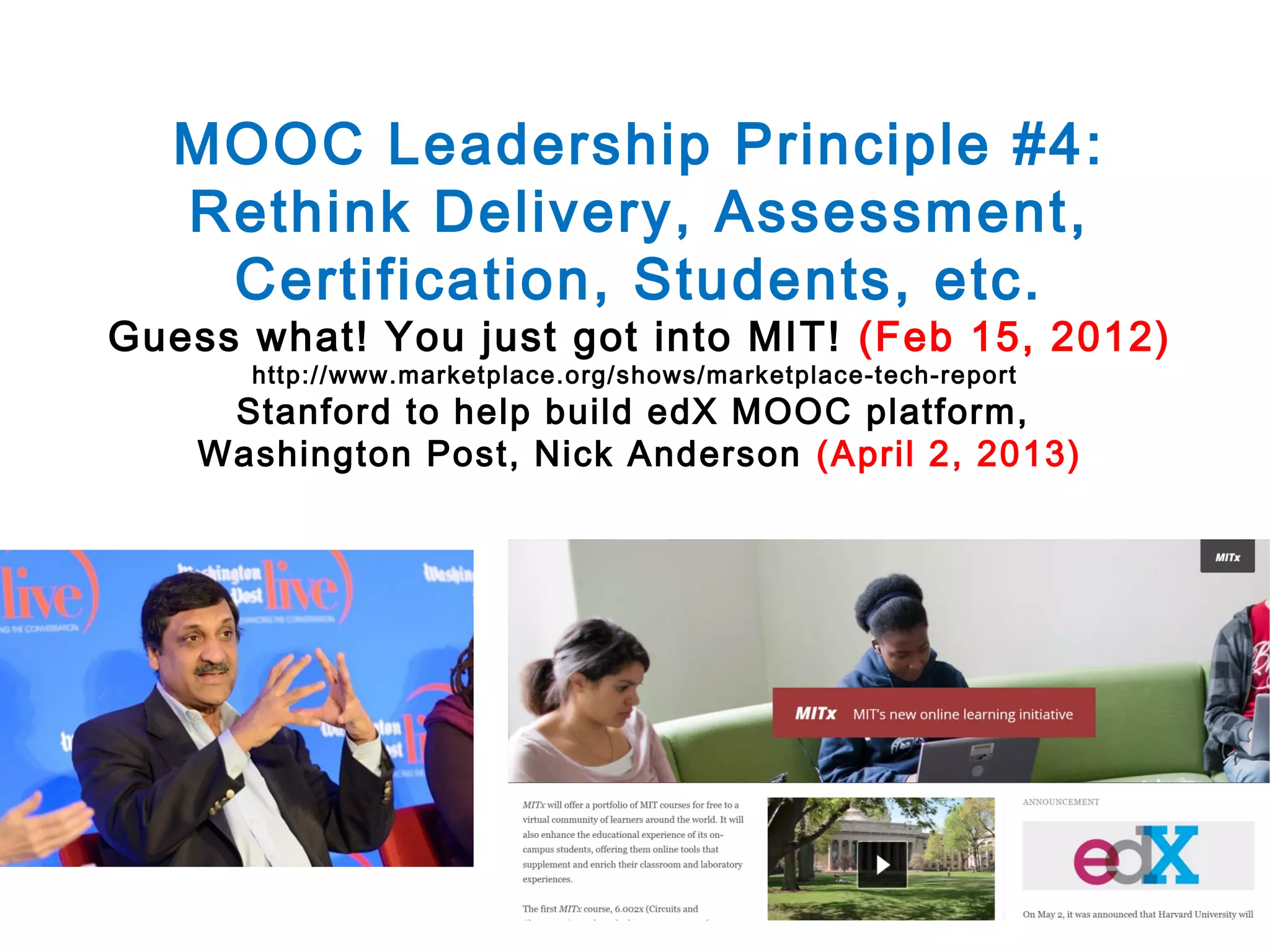 MOOC Leadership Principle #4:
Rethink Delivery, Assessment,
Certification, Students, etc.

Guess what! You just got into MIT! (Feb 15, 2012)
http://www.marketplace.org/shows/marketplace-tech-report

Stanford to help build edX MOOC platform,
Washington Post, Nick Anderson (April 2, 2013)

 
