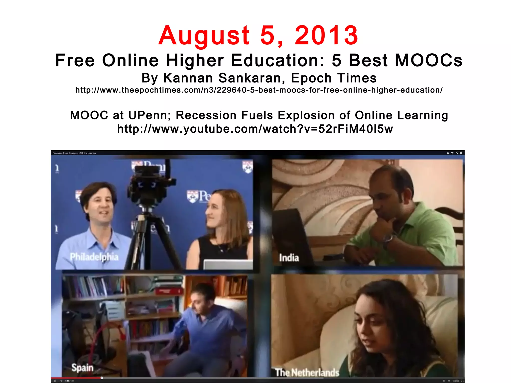 August 5, 2013

Free Online Higher Education: 5 Best MOOCs
By Kannan Sankaran, Epoch Times

http://www.theepochtimes.com/n3/229640-5-best-moocs-for-free-online-higher-education/

MOOC at UPenn; Recession Fuels Explosion of Online Learning
http://www.youtube.com/watch?v=52rFiM40l5w

 