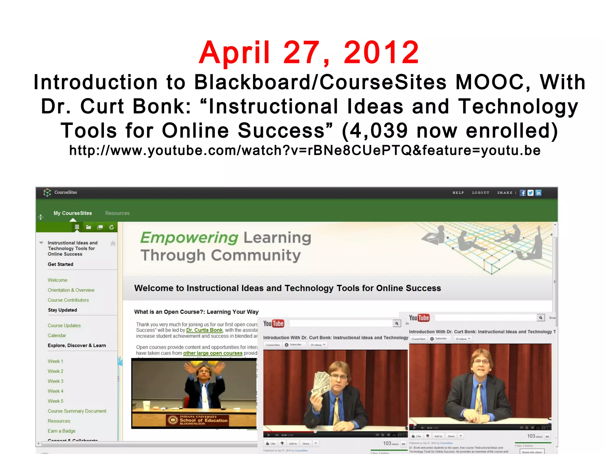 April 27, 2012

Introduction to Blackboard/CourseSites MOOC, With
Dr. Curt Bonk: “Instructional Ideas and Technology
Tools for Online Success” (4,039 now enrolled)
http://www.youtube.com/watch?v=rBNe8CUePTQ&feature=youtu.be

 
