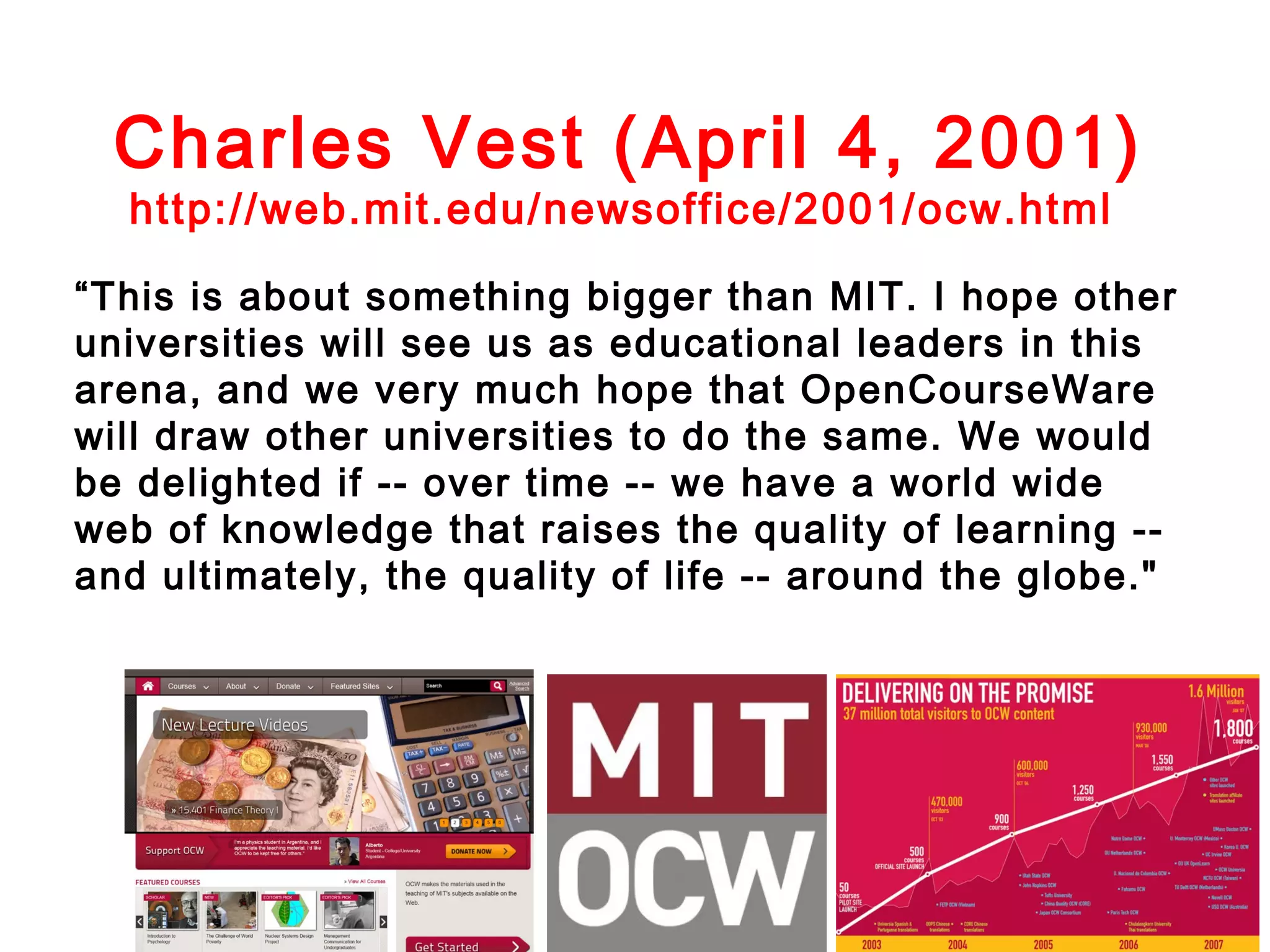 Charles Vest (April 4, 2001)
http://web.mit.edu/newsoffice/2001/ocw.html

“This is about something bigger than MIT. I hope other
universities will see us as educational leaders in this
arena, and we very much hope that OpenCourseWare
will draw other universities to do the same. We would
be delighted if -- over time -- we have a world wide
web of knowledge that raises the quality of learning -and ultimately, the quality of life -- around the globe."

 