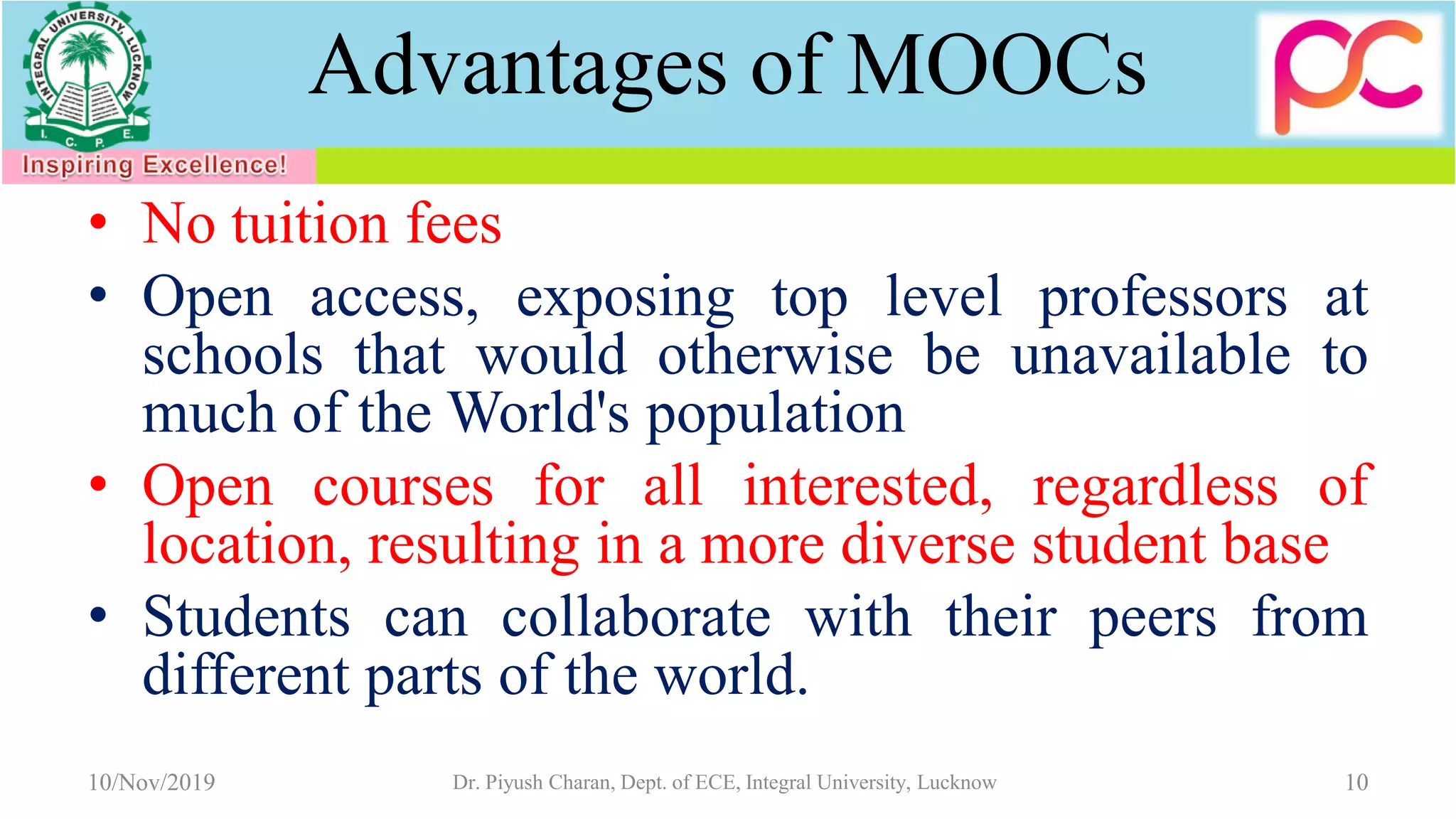 Advantages of MOOCs
• No tuition fees
• Open access, exposing top level professors at
schools that would otherwise be unavailable to
much of the World's population
• Open courses for all interested, regardless of
location, resulting in a more diverse student base
• Students can collaborate with their peers from
different parts of the world.
10/Nov/2019 Dr. Piyush Charan, Dept. of ECE, Integral University, Lucknow 10
 