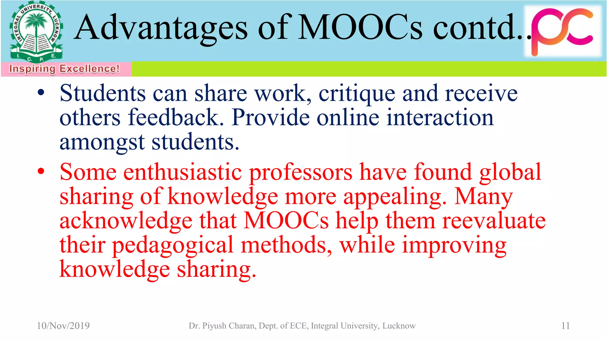 Advantages of MOOCs contd..
• Students can share work, critique and receive
others feedback. Provide online interaction
amongst students.
• Some enthusiastic professors have found global
sharing of knowledge more appealing. Many
acknowledge that MOOCs help them reevaluate
their pedagogical methods, while improving
knowledge sharing.
10/Nov/2019 Dr. Piyush Charan, Dept. of ECE, Integral University, Lucknow 11
 