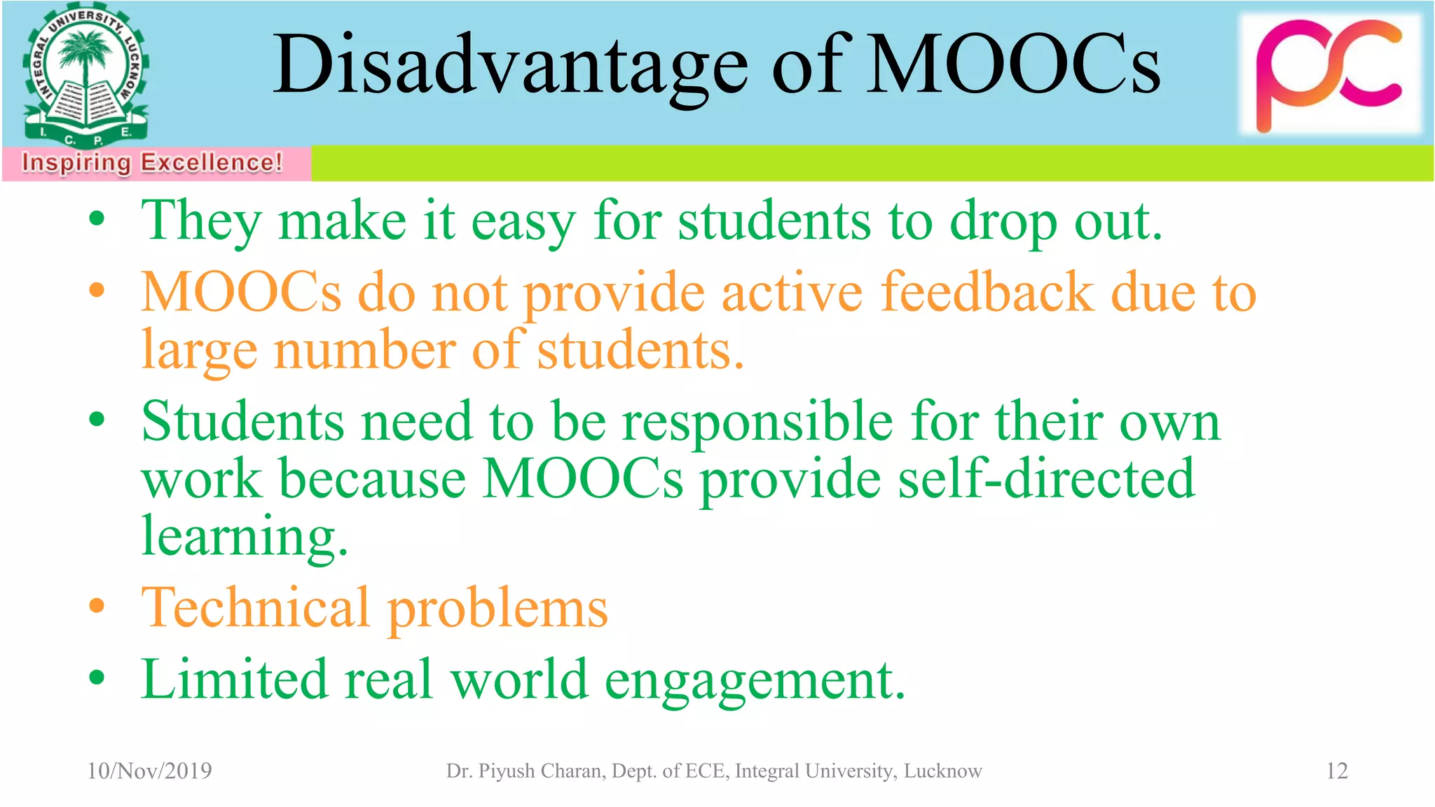 Disadvantage of MOOCs
• They make it easy for students to drop out.
• MOOCs do not provide active feedback due to
large number of students.
• Students need to be responsible for their own
work because MOOCs provide self-directed
learning.
• Technical problems
• Limited real world engagement.
10/Nov/2019 Dr. Piyush Charan, Dept. of ECE, Integral University, Lucknow 12
 