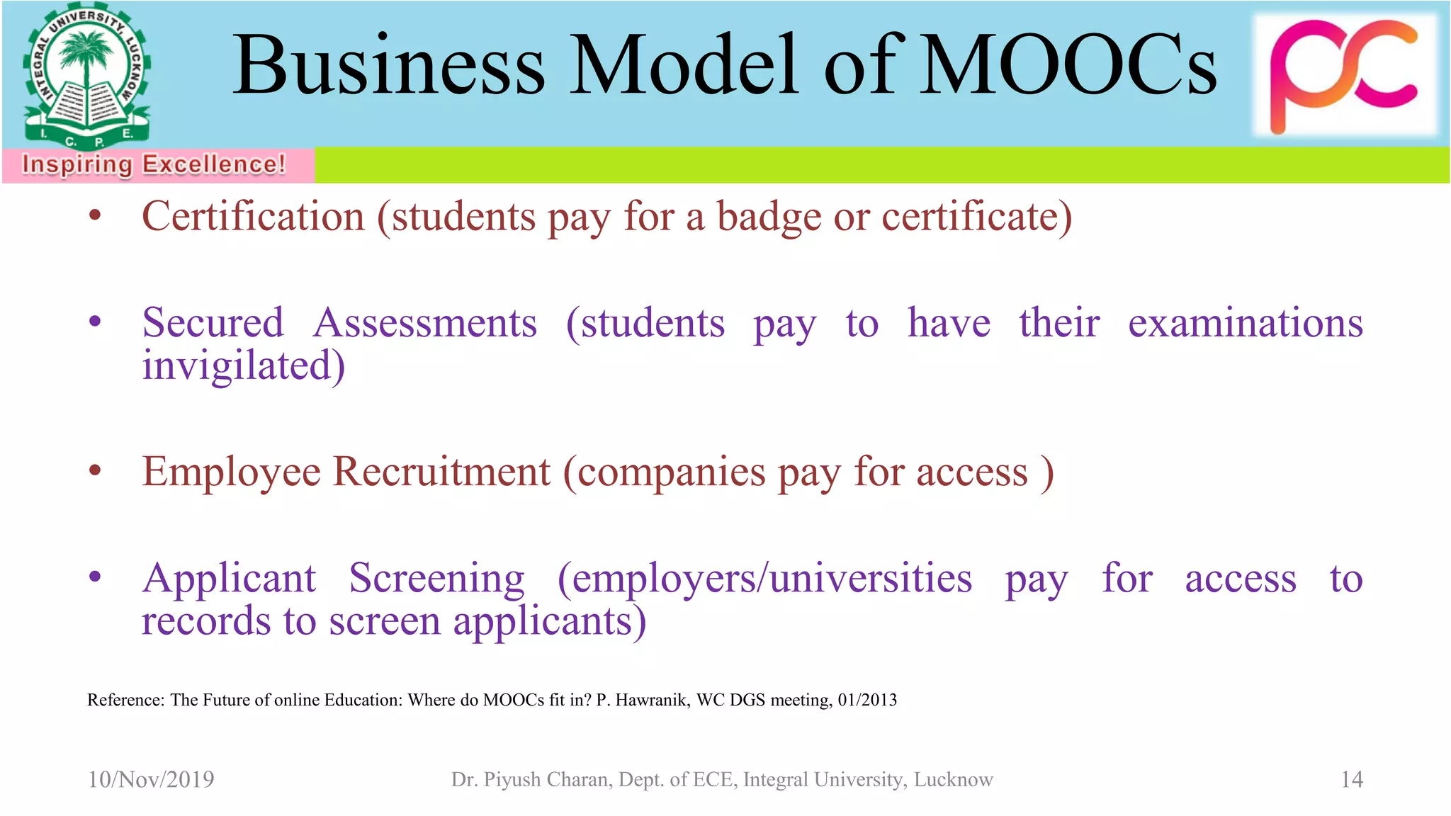 Business Model of MOOCs
• Certification (students pay for a badge or certificate)
• Secured Assessments (students pay to have their examinations
invigilated)
• Employee Recruitment (companies pay for access )
• Applicant Screening (employers/universities pay for access to
records to screen applicants)
Reference: The Future of online Education: Where do MOOCs fit in? P. Hawranik, WC DGS meeting, 01/2013
10/Nov/2019 Dr. Piyush Charan, Dept. of ECE, Integral University, Lucknow 14
 