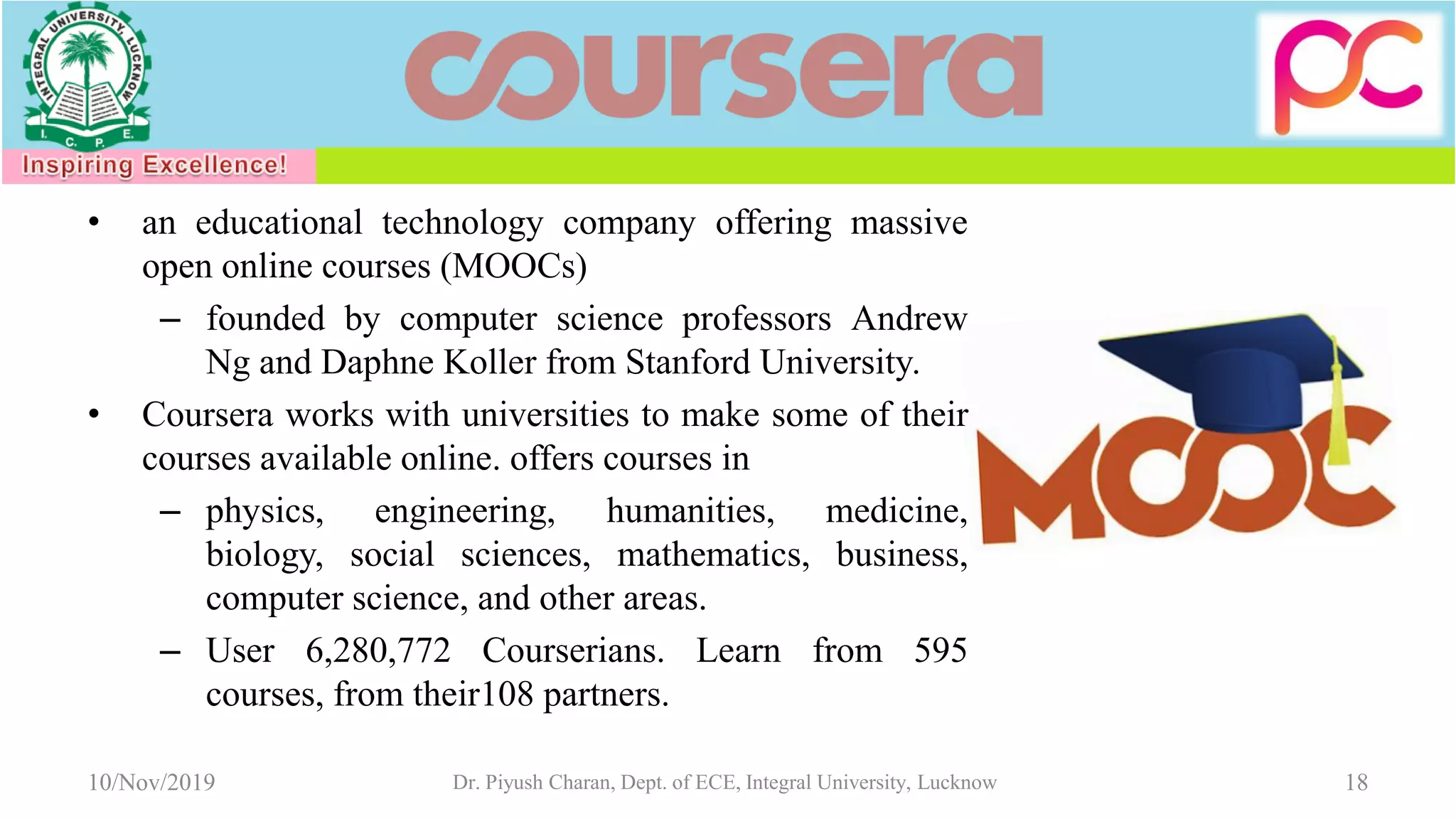 • an educational technology company offering massive
open online courses (MOOCs)
– founded by computer science professors Andrew
Ng and Daphne Koller from Stanford University.
• Coursera works with universities to make some of their
courses available online. offers courses in
– physics, engineering, humanities, medicine,
biology, social sciences, mathematics, business,
computer science, and other areas.
– User 6,280,772 Courserians. Learn from 595
courses, from their108 partners.
10/Nov/2019 Dr. Piyush Charan, Dept. of ECE, Integral University, Lucknow 18
 