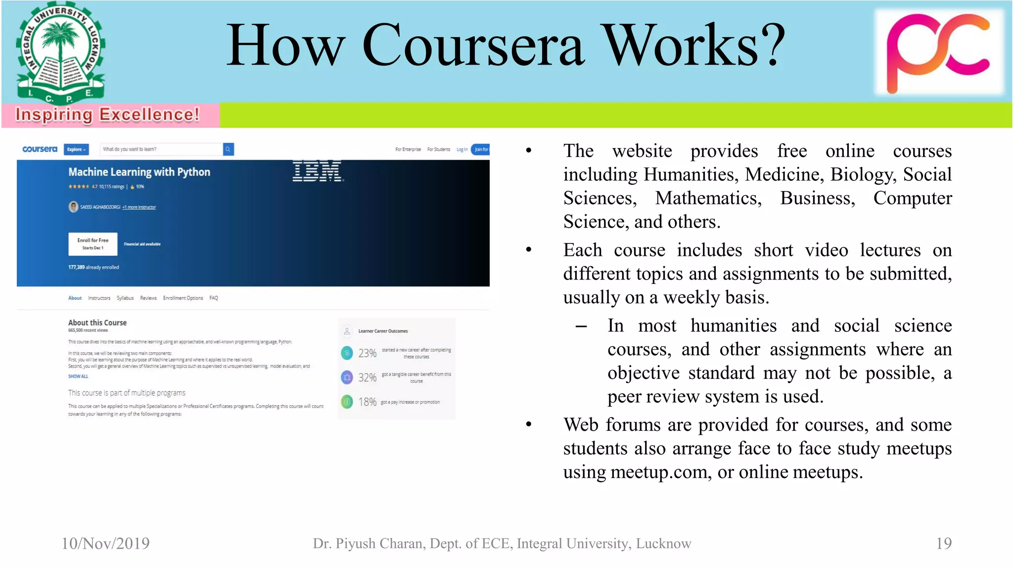 How Coursera Works?
• The website provides free online courses
including Humanities, Medicine, Biology, Social
Sciences, Mathematics, Business, Computer
Science, and others.
• Each course includes short video lectures on
different topics and assignments to be submitted,
usually on a weekly basis.
– In most humanities and social science
courses, and other assignments where an
objective standard may not be possible, a
peer review system is used.
• Web forums are provided for courses, and some
students also arrange face to face study meetups
using meetup.com, or online meetups.
10/Nov/2019 Dr. Piyush Charan, Dept. of ECE, Integral University, Lucknow 19
 