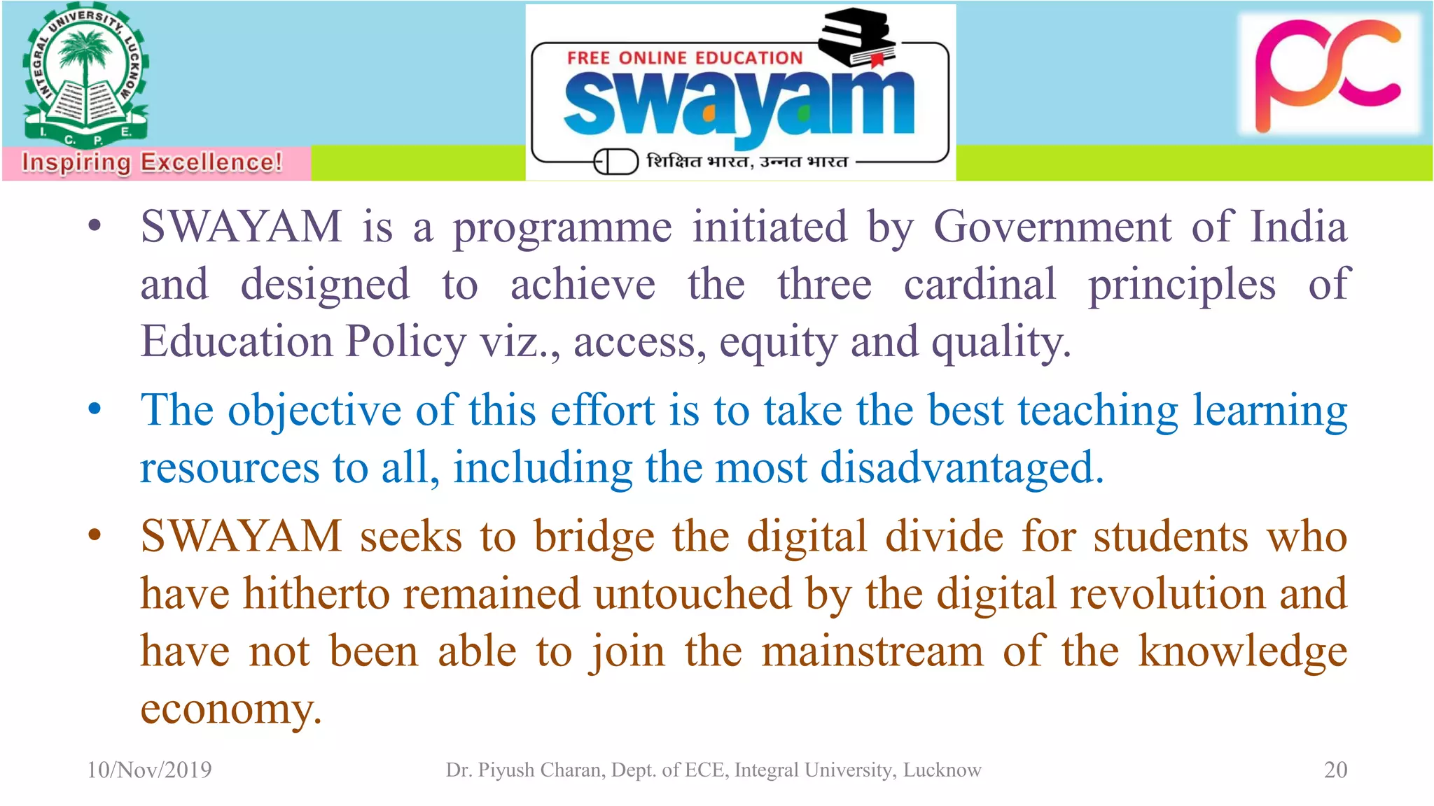 • SWAYAM is a programme initiated by Government of India
and designed to achieve the three cardinal principles of
Education Policy viz., access, equity and quality.
• The objective of this effort is to take the best teaching learning
resources to all, including the most disadvantaged.
• SWAYAM seeks to bridge the digital divide for students who
have hitherto remained untouched by the digital revolution and
have not been able to join the mainstream of the knowledge
economy.
10/Nov/2019 Dr. Piyush Charan, Dept. of ECE, Integral University, Lucknow 20
 