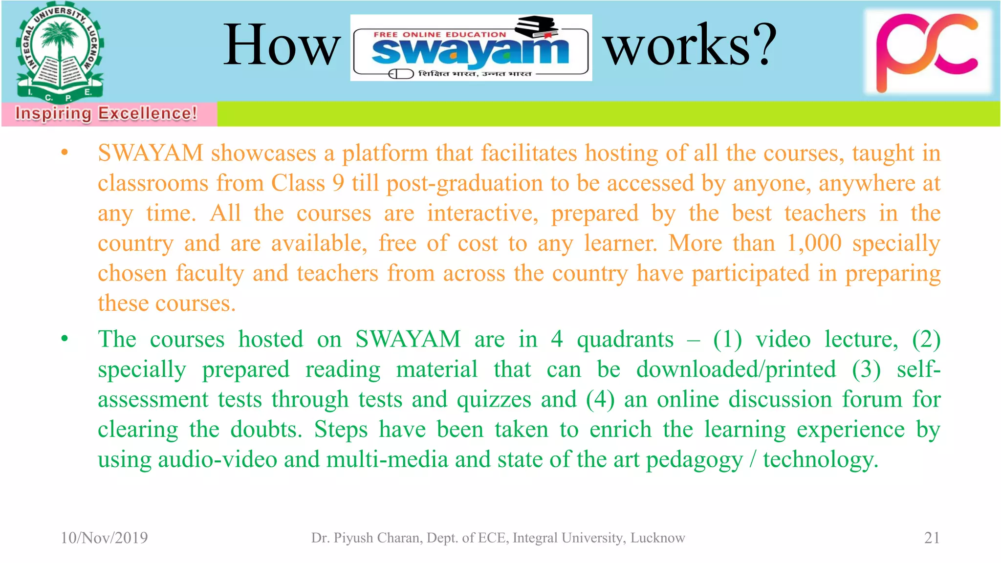 How works?
• SWAYAM showcases a platform that facilitates hosting of all the courses, taught in
classrooms from Class 9 till post-graduation to be accessed by anyone, anywhere at
any time. All the courses are interactive, prepared by the best teachers in the
country and are available, free of cost to any learner. More than 1,000 specially
chosen faculty and teachers from across the country have participated in preparing
these courses.
• The courses hosted on SWAYAM are in 4 quadrants – (1) video lecture, (2)
specially prepared reading material that can be downloaded/printed (3) self-
assessment tests through tests and quizzes and (4) an online discussion forum for
clearing the doubts. Steps have been taken to enrich the learning experience by
using audio-video and multi-media and state of the art pedagogy / technology.
10/Nov/2019 Dr. Piyush Charan, Dept. of ECE, Integral University, Lucknow 21
 