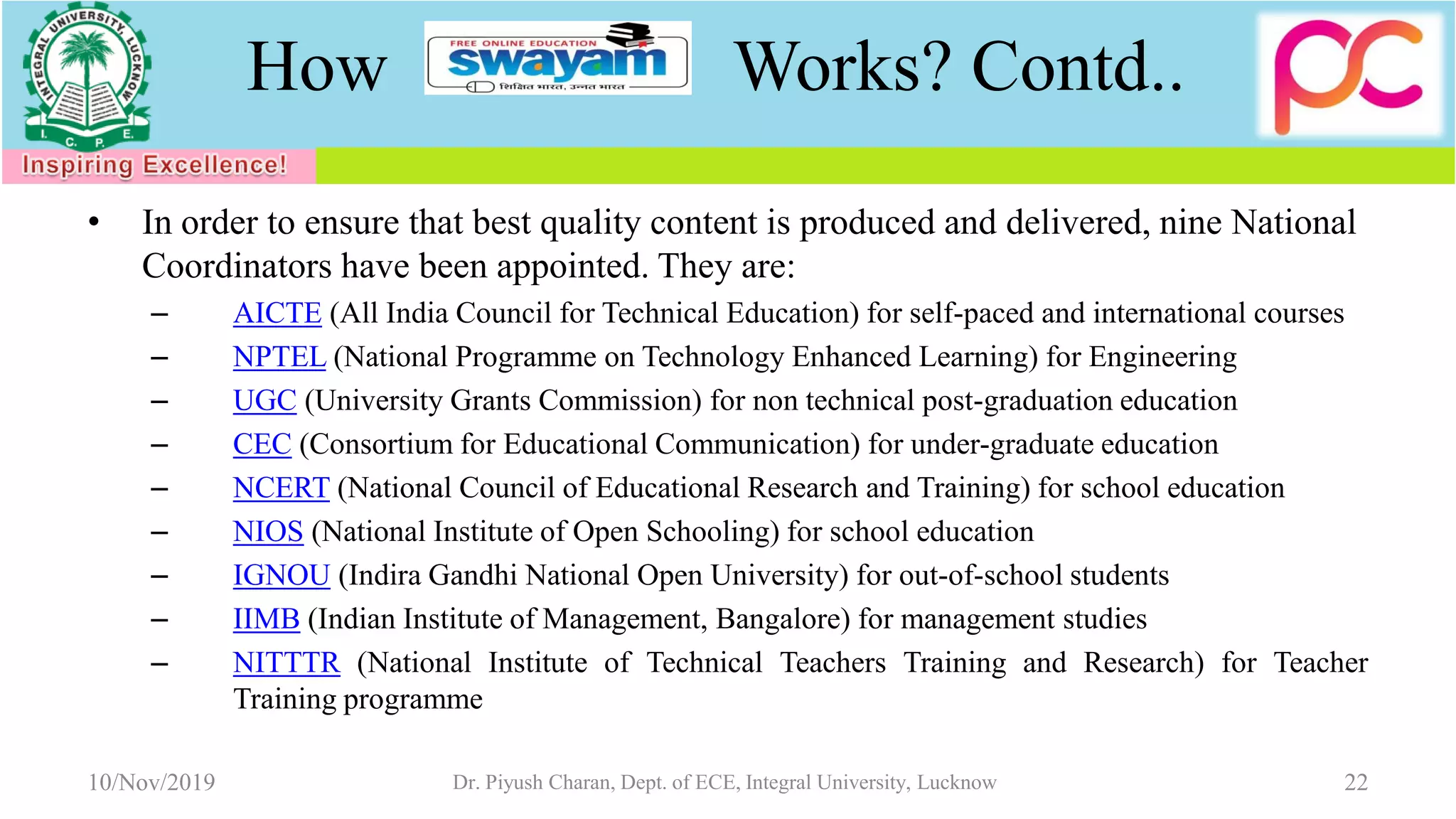 How Works? Contd..
• In order to ensure that best quality content is produced and delivered, nine National
Coordinators have been appointed. They are:
– AICTE (All India Council for Technical Education) for self-paced and international courses
– NPTEL (National Programme on Technology Enhanced Learning) for Engineering
– UGC (University Grants Commission) for non technical post-graduation education
– CEC (Consortium for Educational Communication) for under-graduate education
– NCERT (National Council of Educational Research and Training) for school education
– NIOS (National Institute of Open Schooling) for school education
– IGNOU (Indira Gandhi National Open University) for out-of-school students
– IIMB (Indian Institute of Management, Bangalore) for management studies
– NITTTR (National Institute of Technical Teachers Training and Research) for Teacher
Training programme
10/Nov/2019 Dr. Piyush Charan, Dept. of ECE, Integral University, Lucknow 22
 