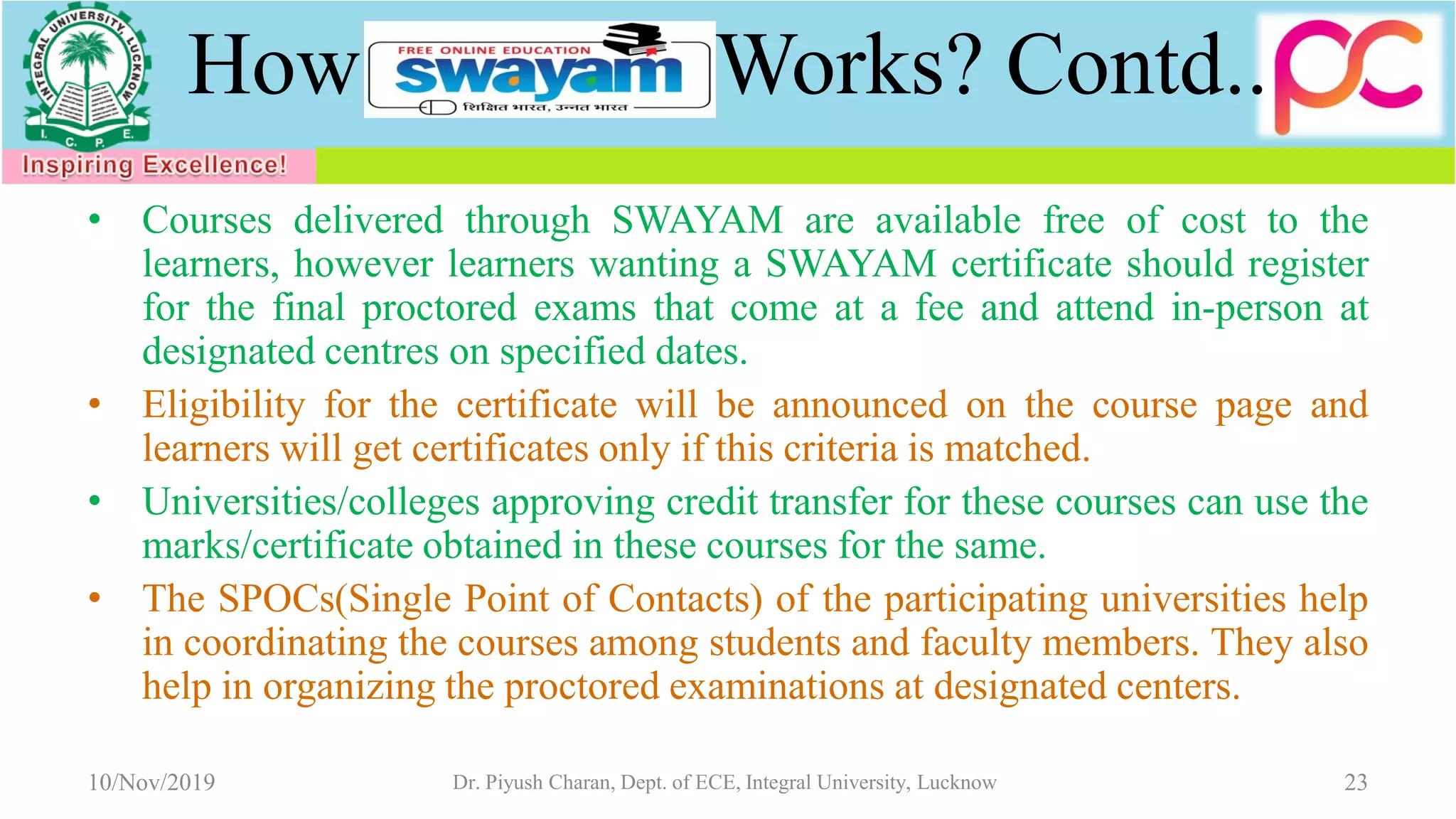 How Works? Contd..
• Courses delivered through SWAYAM are available free of cost to the
learners, however learners wanting a SWAYAM certificate should register
for the final proctored exams that come at a fee and attend in-person at
designated centres on specified dates.
• Eligibility for the certificate will be announced on the course page and
learners will get certificates only if this criteria is matched.
• Universities/colleges approving credit transfer for these courses can use the
marks/certificate obtained in these courses for the same.
• The SPOCs(Single Point of Contacts) of the participating universities help
in coordinating the courses among students and faculty members. They also
help in organizing the proctored examinations at designated centers.
10/Nov/2019 Dr. Piyush Charan, Dept. of ECE, Integral University, Lucknow 23
 