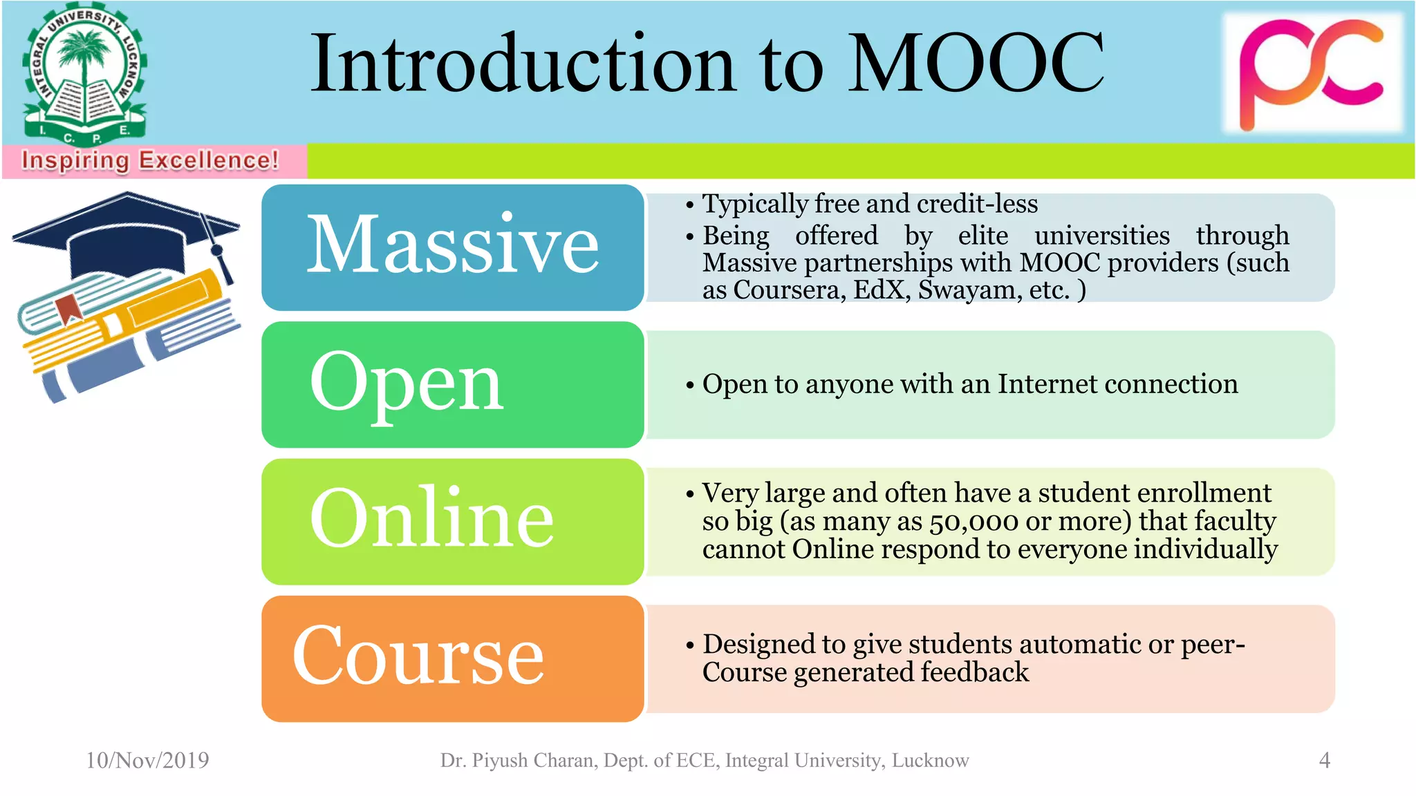 Introduction to MOOC
• Typically free and credit-less
• Being offered by elite universities through
Massive partnerships with MOOC providers (such
as Coursera, EdX, Swayam, etc. )
Massive
• Open to anyone with an Internet connection
Open
• Very large and often have a student enrollment
so big (as many as 50,000 or more) that faculty
cannot Online respond to everyone individuallyOnline
• Designed to give students automatic or peer-
Course generated feedbackCourse
10/Nov/2019 4Dr. Piyush Charan, Dept. of ECE, Integral University, Lucknow
 