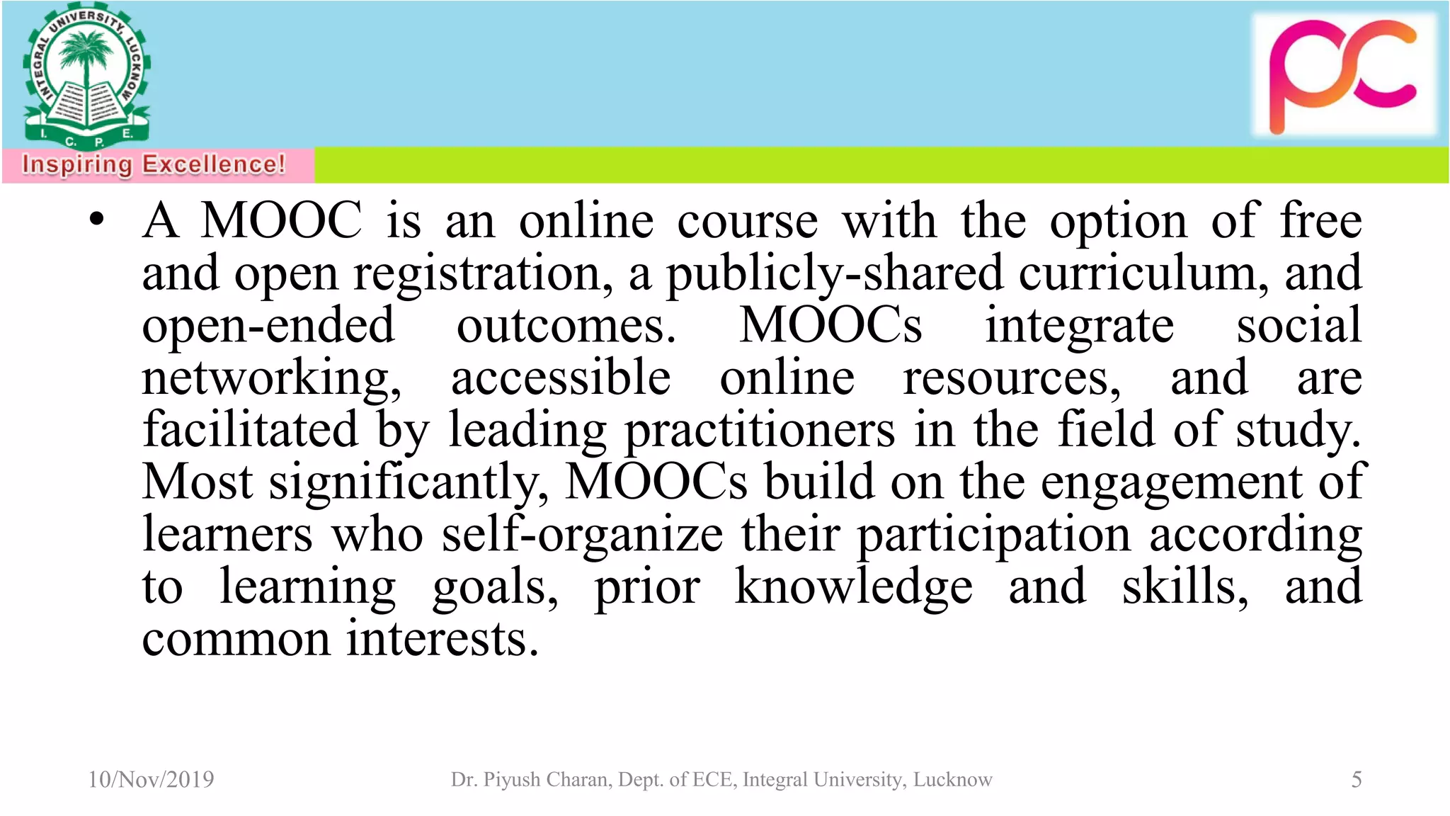 • A MOOC is an online course with the option of free
and open registration, a publicly-shared curriculum, and
open-ended outcomes. MOOCs integrate social
networking, accessible online resources, and are
facilitated by leading practitioners in the field of study.
Most significantly, MOOCs build on the engagement of
learners who self-organize their participation according
to learning goals, prior knowledge and skills, and
common interests.
10/Nov/2019 Dr. Piyush Charan, Dept. of ECE, Integral University, Lucknow 5
 
