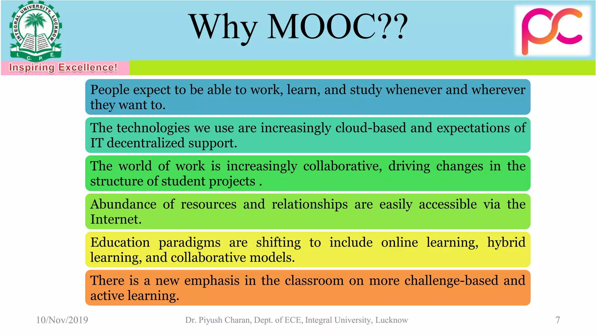 Why MOOC??
People expect to be able to work, learn, and study whenever and wherever
they want to.
The technologies we use are increasingly cloud-based and expectations of
IT decentralized support.
The world of work is increasingly collaborative, driving changes in the
structure of student projects .
Abundance of resources and relationships are easily accessible via the
Internet.
Education paradigms are shifting to include online learning, hybrid
learning, and collaborative models.
There is a new emphasis in the classroom on more challenge-based and
active learning.
10/Nov/2019 Dr. Piyush Charan, Dept. of ECE, Integral University, Lucknow 7
 
