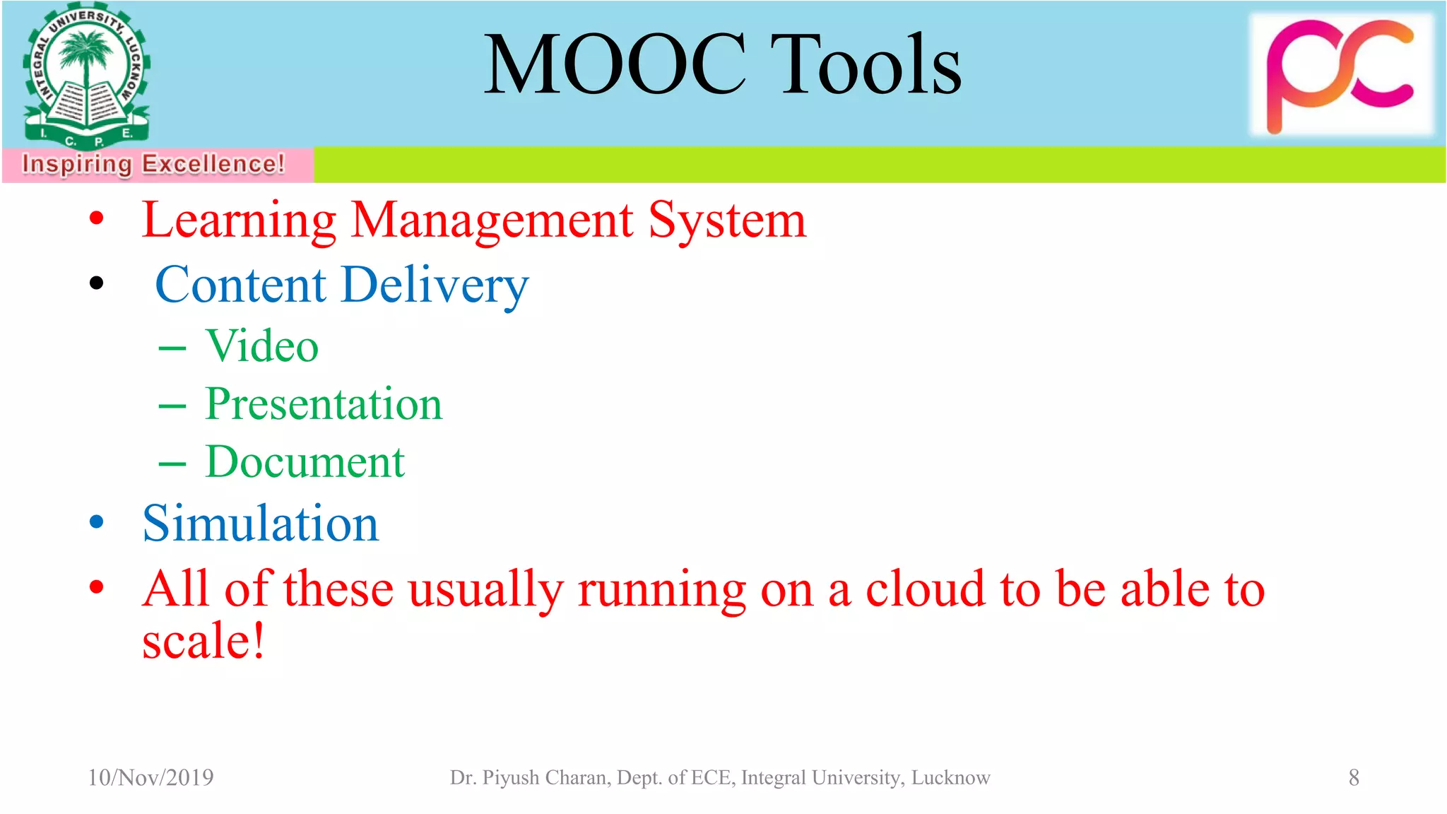 MOOC Tools
• Learning Management System
• Content Delivery
– Video
– Presentation
– Document
• Simulation
• All of these usually running on a cloud to be able to
scale!
10/Nov/2019 Dr. Piyush Charan, Dept. of ECE, Integral University, Lucknow 8
 