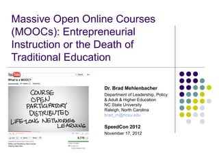 Massive Open Online Courses
(MOOCs): Entrepreneurial
Instruction or the Death of
Traditional Education

                 Dr. Brad Mehlenbacher
                 Department of Leadership, Policy
                 & Adult & Higher Education
                 NC State University
                 Raleigh, North Carolina
                 brad_m@ncsu.edu

                 SpeedCon 2012
                 November 17, 2012
 