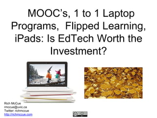 MOOC’s, 1 to 1 Laptop 
Programs, Flipped Learning, 
iPads: Is EdTech Worth the 
Investment? 
Rich McCue 
rmccue@uvic.ca 
Twitter: richmccue 
http://richmccue.com 
 