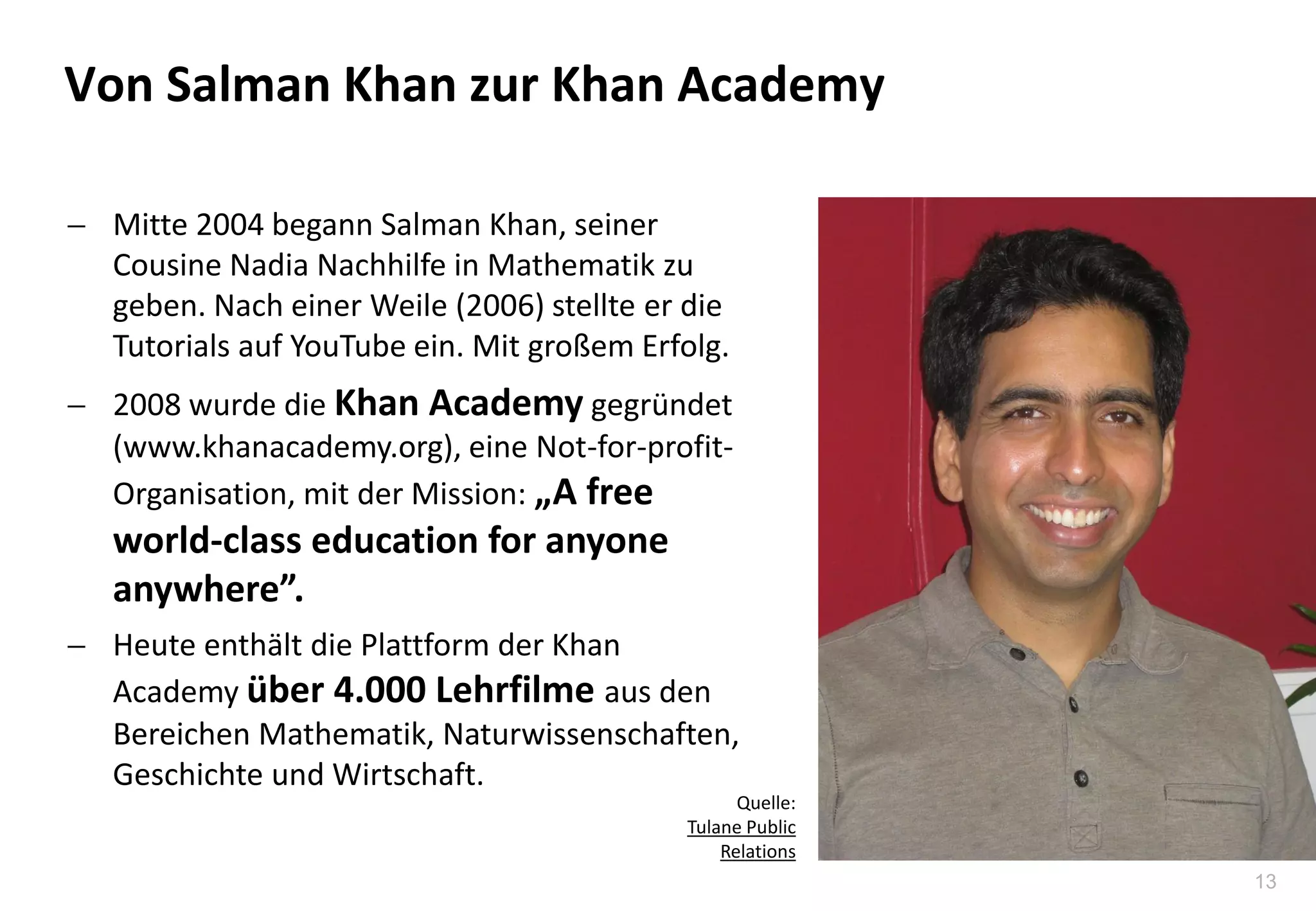 13
 Mitte 2004 begann Salman Khan, seiner
Cousine Nadia Nachhilfe in Mathematik zu
geben. Nach einer Weile (2006) stellte er die
Tutorials auf YouTube ein. Mit großem Erfolg.
 2008 wurde die Khan Academy gegründet
(www.khanacademy.org), eine Not-for-profit-
Organisation, mit der Mission: „A free
world-class education for anyone
anywhere”.
 Heute enthält die Plattform der Khan
Academy über 4.000 Lehrfilme aus den
Bereichen Mathematik, Naturwissenschaften,
Geschichte und Wirtschaft.
Von Salman Khan zur Khan Academy
Quelle:
Tulane Public
Relations
 