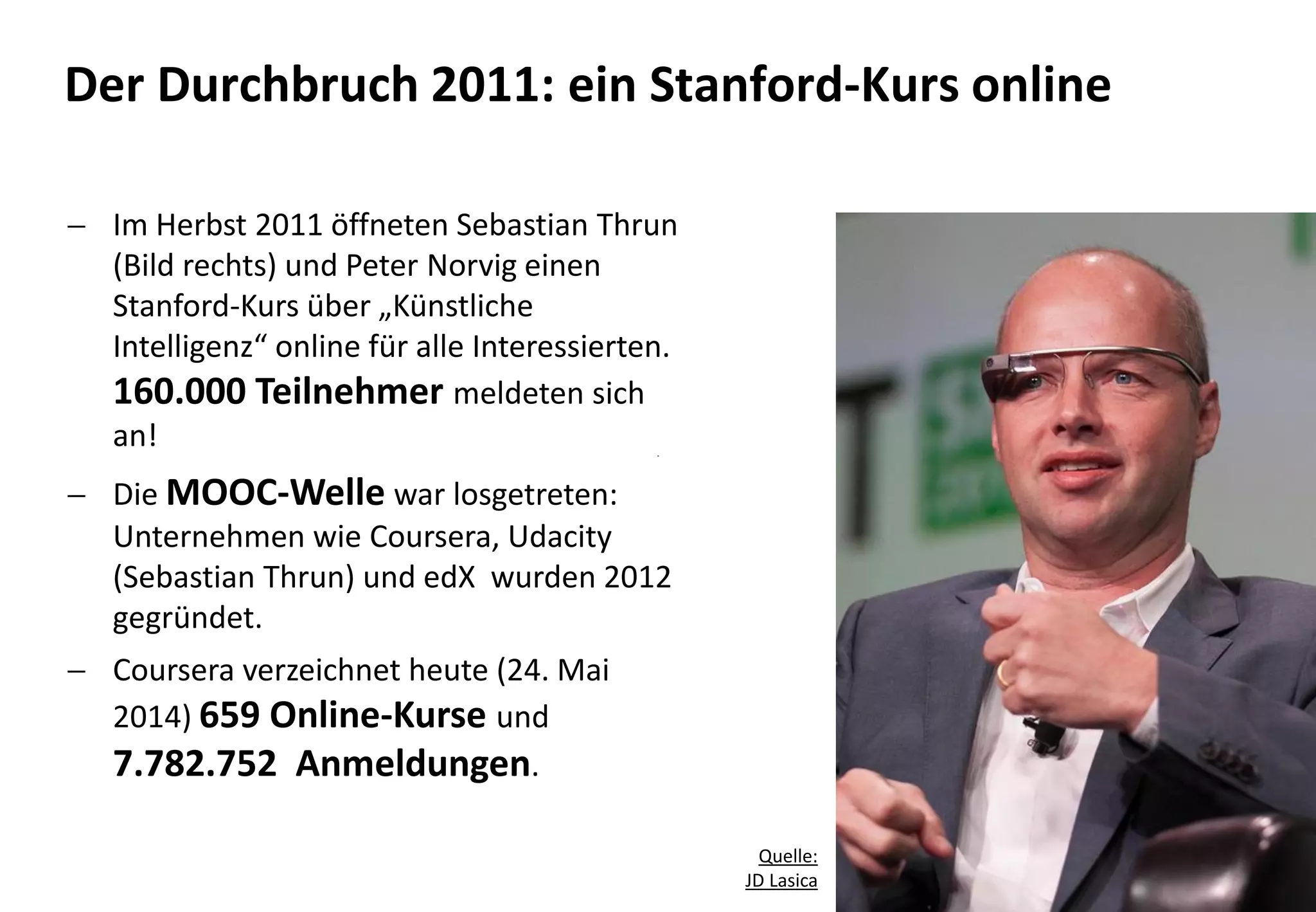 14
 Im Herbst 2011 öffneten Sebastian Thrun
(Bild rechts) und Peter Norvig einen
Stanford-Kurs über „Künstliche
Intelligenz“ online für alle Interessierten.
160.000 Teilnehmer meldeten sich
an!
 Die MOOC-Welle war losgetreten:
Unternehmen wie Coursera, Udacity
(Sebastian Thrun) und edX wurden 2012
gegründet.
 Coursera verzeichnet heute (24. Mai
2014) 659 Online-Kurse und
7.782.752 Anmeldungen.
Der Durchbruch 2011: ein Stanford-Kurs online
Quelle:
JD Lasica
 