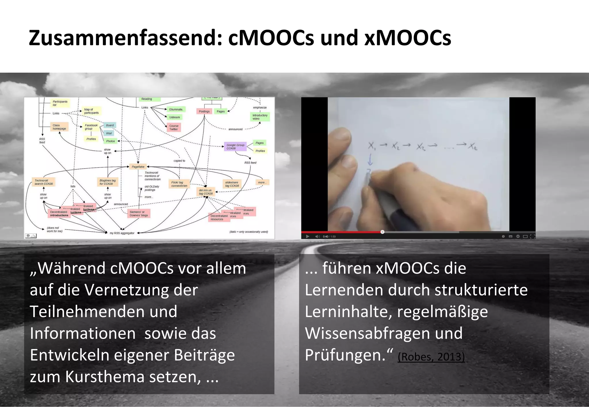 17
Zusammenfassend: cMOOCs und xMOOCs
„Während cMOOCs vor allem
auf die Vernetzung der
Teilnehmenden und
Informationen sowie das
Entwickeln eigener Beiträge
zum Kursthema setzen, ...
... führen xMOOCs die
Lernenden durch strukturierte
Lerninhalte, regelmäßige
Wissensabfragen und
Prüfungen.“ (Robes, 2013)
 
