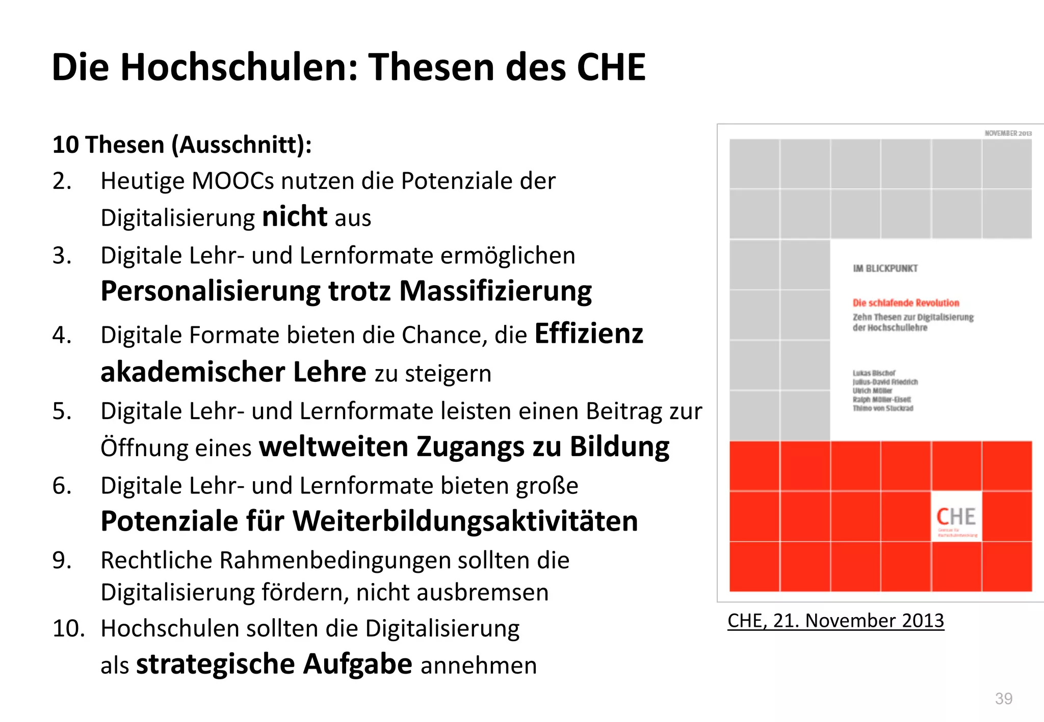 39
Die Hochschulen: Thesen des CHE
10 Thesen (Ausschnitt):
2. Heutige MOOCs nutzen die Potenziale der
Digitalisierung nicht aus
3. Digitale Lehr- und Lernformate ermöglichen
Personalisierung trotz Massifizierung
4. Digitale Formate bieten die Chance, die Effizienz
akademischer Lehre zu steigern
5. Digitale Lehr- und Lernformate leisten einen Beitrag zur
Öffnung eines weltweiten Zugangs zu Bildung
6. Digitale Lehr- und Lernformate bieten große
Potenziale für Weiterbildungsaktivitäten
9. Rechtliche Rahmenbedingungen sollten die
Digitalisierung fördern, nicht ausbremsen
10. Hochschulen sollten die Digitalisierung
als strategische Aufgabe annehmen
CHE, 21. November 2013
 