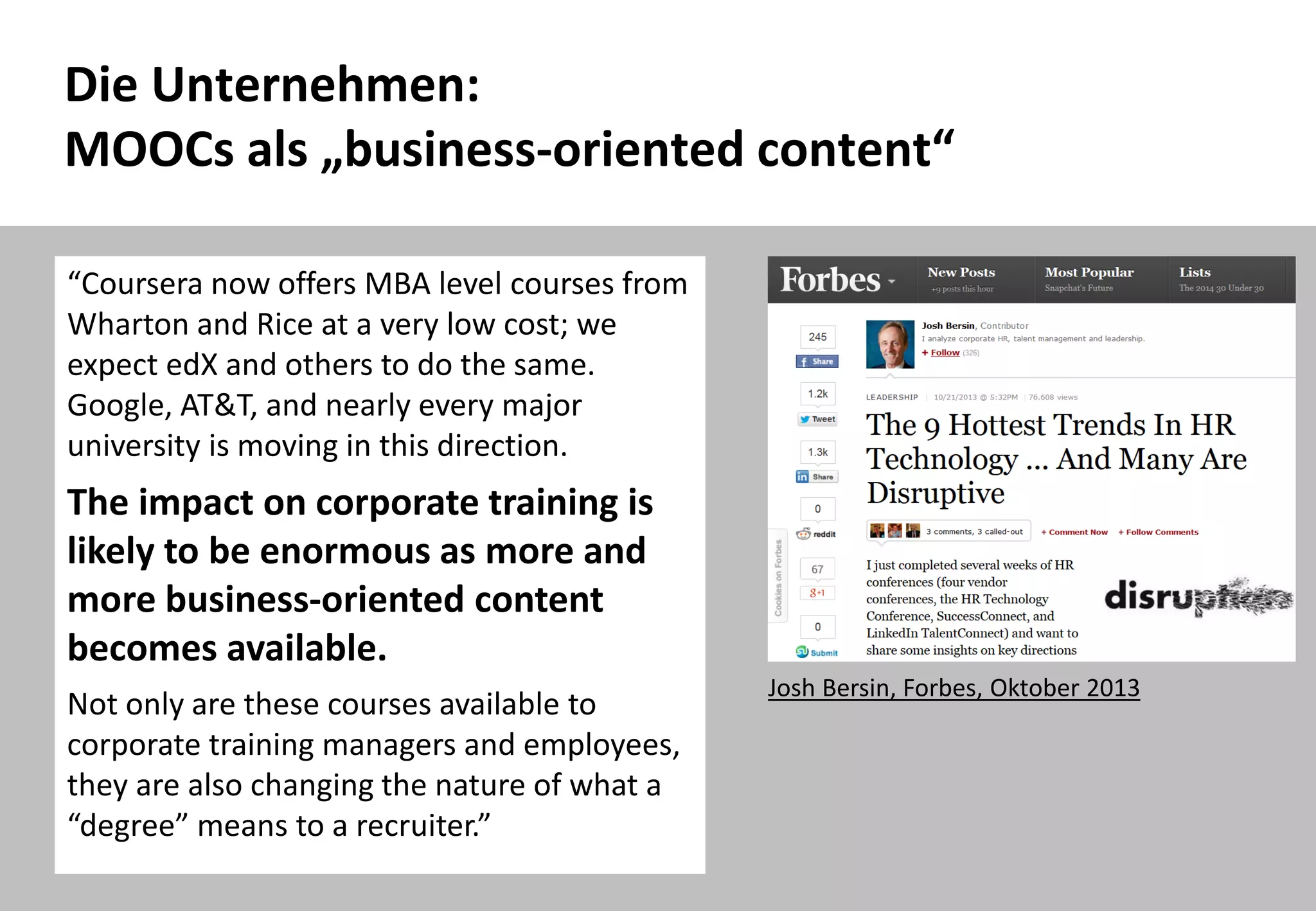 41
Die Unternehmen:
MOOCs als „business-oriented content“
Josh Bersin, Forbes, Oktober 2013
“Coursera now offers MBA level courses from
Wharton and Rice at a very low cost; we
expect edX and others to do the same.
Google, AT&T, and nearly every major
university is moving in this direction.
The impact on corporate training is
likely to be enormous as more and
more business-oriented content
becomes available.
Not only are these courses available to
corporate training managers and employees,
they are also changing the nature of what a
“degree” means to a recruiter.”
 