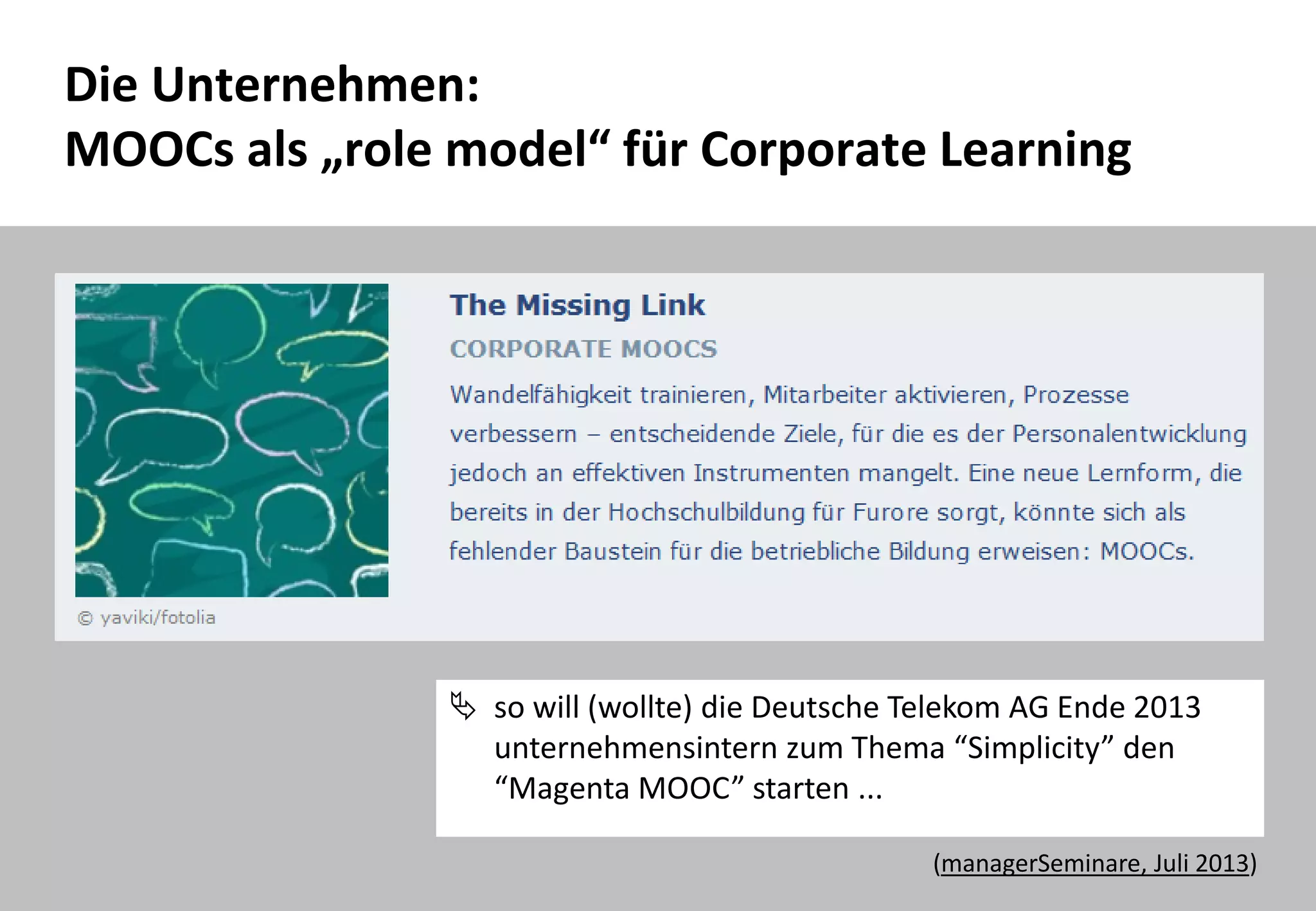 42
Die Unternehmen:
MOOCs als „role model“ für Corporate Learning
 so will (wollte) die Deutsche Telekom AG Ende 2013
unternehmensintern zum Thema “Simplicity” den
“Magenta MOOC” starten ...
(managerSeminare, Juli 2013)
 