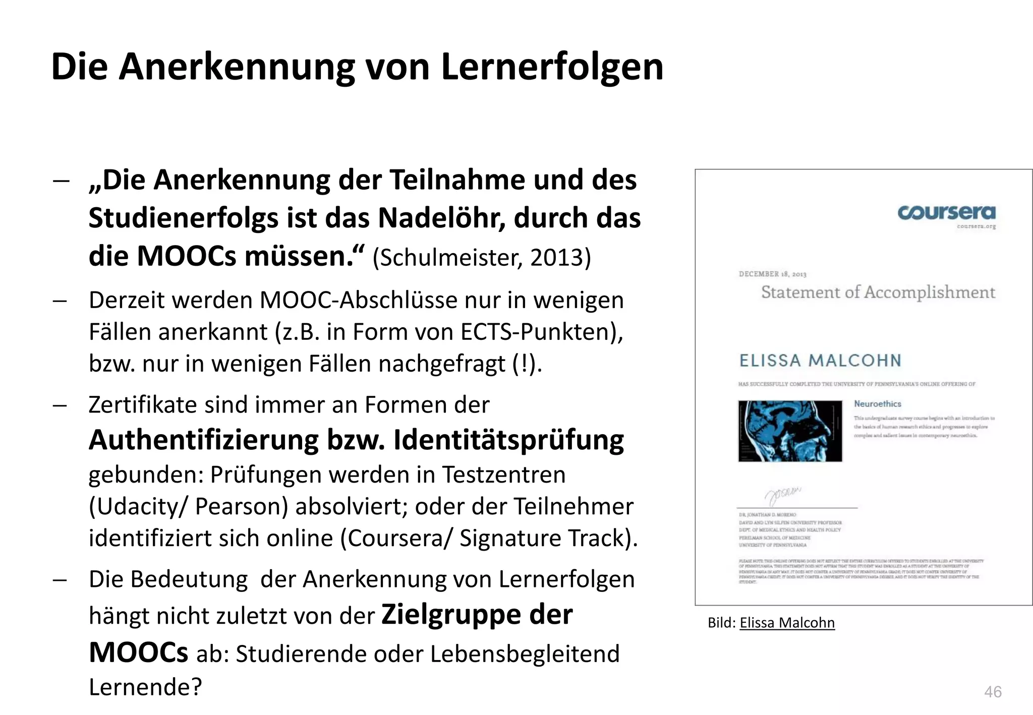 46
Die Anerkennung von Lernerfolgen
 „Die Anerkennung der Teilnahme und des
Studienerfolgs ist das Nadelöhr, durch das
die MOOCs müssen.“ (Schulmeister, 2013)
 Derzeit werden MOOC-Abschlüsse nur in wenigen
Fällen anerkannt (z.B. in Form von ECTS-Punkten),
bzw. nur in wenigen Fällen nachgefragt (!).
 Zertifikate sind immer an Formen der
Authentifizierung bzw. Identitätsprüfung
gebunden: Prüfungen werden in Testzentren
(Udacity/ Pearson) absolviert; oder der Teilnehmer
identifiziert sich online (Coursera/ Signature Track).
 Die Bedeutung der Anerkennung von Lernerfolgen
hängt nicht zuletzt von der Zielgruppe der
MOOCs ab: Studierende oder Lebensbegleitend
Lernende?
Bild: Elissa Malcohn
 