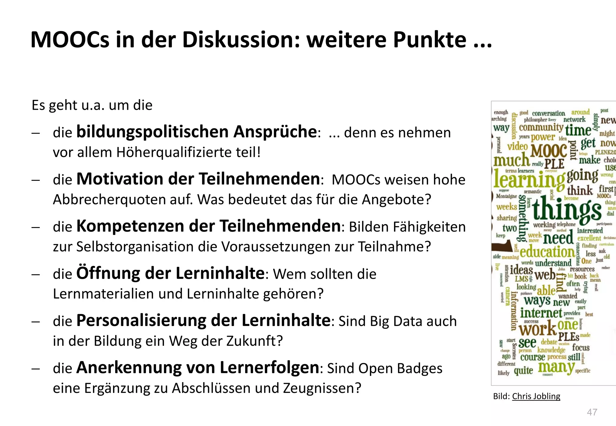 47
MOOCs in der Diskussion: weitere Punkte ...
Es geht u.a. um die
 die bildungspolitischen Ansprüche: ... denn es nehmen
vor allem Höherqualifizierte teil!
 die Motivation der Teilnehmenden: MOOCs weisen hohe
Abbrecherquoten auf. Was bedeutet das für die Angebote?
 die Kompetenzen der Teilnehmenden: Bilden Fähigkeiten
zur Selbstorganisation die Voraussetzungen zur Teilnahme?
 die Öffnung der Lerninhalte: Wem sollten die
Lernmaterialien und Lerninhalte gehören?
 die Personalisierung der Lerninhalte: Sind Big Data auch
in der Bildung ein Weg der Zukunft?
 die Anerkennung von Lernerfolgen: Sind Open Badges
eine Ergänzung zu Abschlüssen und Zeugnissen? Bild: Chris Jobling
 