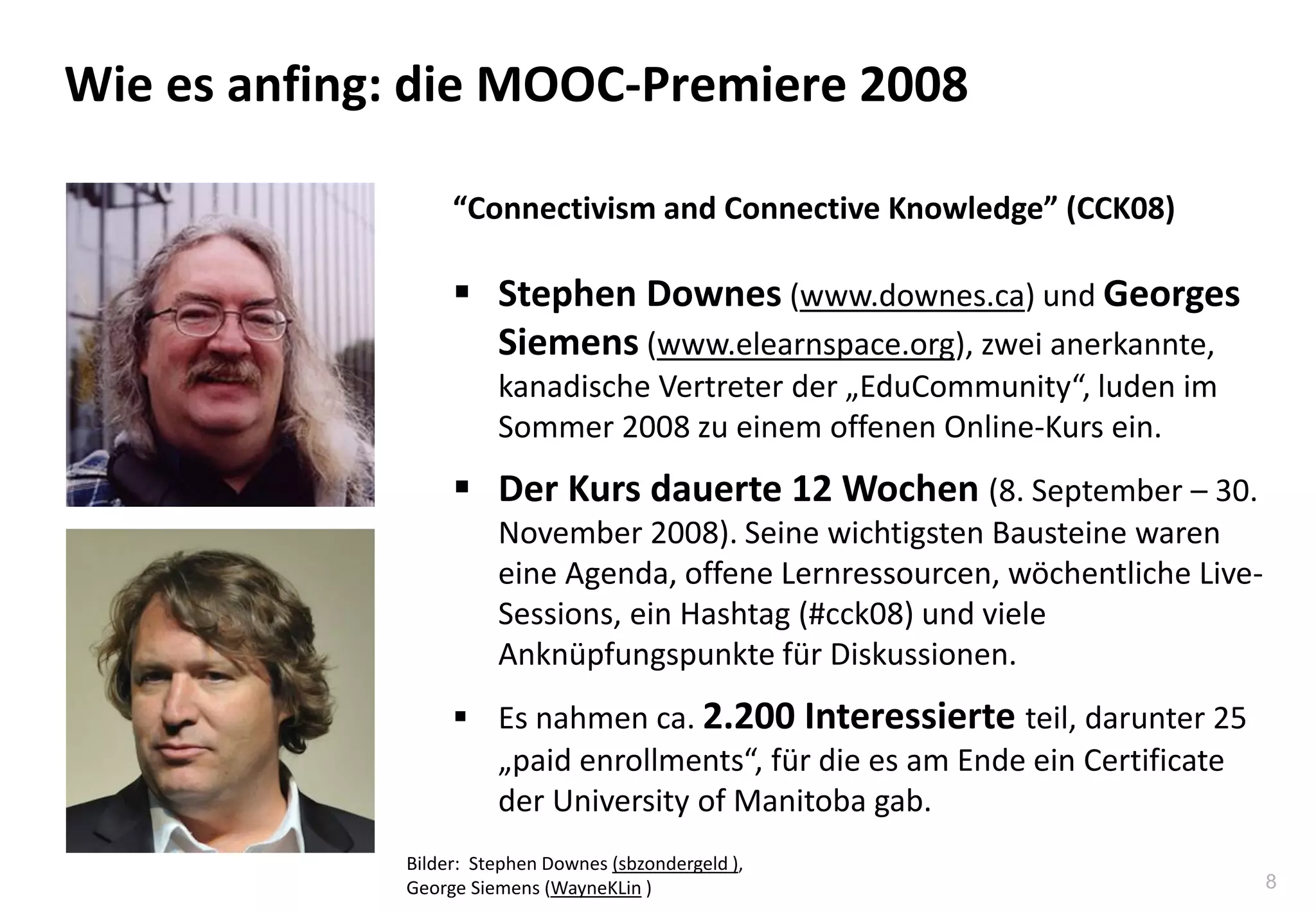 8
Wie es anfing: die MOOC-Premiere 2008
“Connectivism and Connective Knowledge” (CCK08)
 Stephen Downes (www.downes.ca) und Georges
Siemens (www.elearnspace.org), zwei anerkannte,
kanadische Vertreter der „EduCommunity“, luden im
Sommer 2008 zu einem offenen Online-Kurs ein.
 Der Kurs dauerte 12 Wochen (8. September – 30.
November 2008). Seine wichtigsten Bausteine waren
eine Agenda, offene Lernressourcen, wöchentliche Live-
Sessions, ein Hashtag (#cck08) und viele
Anknüpfungspunkte für Diskussionen.
 Es nahmen ca. 2.200 Interessierte teil, darunter 25
„paid enrollments“, für die es am Ende ein Certificate
der University of Manitoba gab.
Bilder: Stephen Downes (sbzondergeld ),
George Siemens (WayneKLin )
 