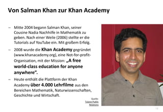 13
 Mitte 2004 begann Salman Khan, seiner
Cousine Nadia Nachhilfe in Mathematik zu
geben. Nach einer Weile (2006) stellte er die
Tutorials auf YouTube ein. Mit großem Erfolg.
 2008 wurde die Khan Academy gegründet
(www.khanacademy.org), eine Not-for-profit-
Organisation, mit der Mission: „A free
world-class education for anyone
anywhere”.
 Heute enthält die Plattform der Khan
Academy über 4.000 Lehrfilme aus den
Bereichen Mathematik, Naturwissenschaften,
Geschichte und Wirtschaft.
Von Salman Khan zur Khan Academy
Quelle:
Tulane Public
Relations
 