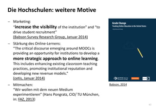 40
Die Hochschulen: weitere Motive
 Marketing:
“increase the visibility of the institution” and “to
drive student recruitment”
(Babson Survey Research Group, Januar 2014)
 Stärkung des Online-Lernens:
“The critical discourse emerging around MOOCs is
providing an opportunity for institutions to develop a
more strategic approach to online learning.
This includes enhancing existing classroom teaching
practices, promoting institutional reputation and
developing new revenue models.”
(cetis, Januar 2014)
 Mitmachen:
“Wir wollen mit dem neuen Medium
experimentieren” (Hans Pongratz, CIO/ TU München,
in: FAZ, 2013)
Babson, 2014
 