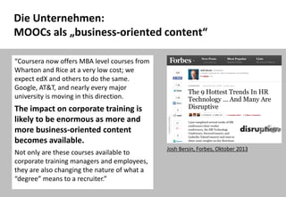 41
Die Unternehmen:
MOOCs als „business-oriented content“
Josh Bersin, Forbes, Oktober 2013
“Coursera now offers MBA level courses from
Wharton and Rice at a very low cost; we
expect edX and others to do the same.
Google, AT&T, and nearly every major
university is moving in this direction.
The impact on corporate training is
likely to be enormous as more and
more business-oriented content
becomes available.
Not only are these courses available to
corporate training managers and employees,
they are also changing the nature of what a
“degree” means to a recruiter.”
 
