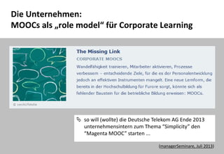 42
Die Unternehmen:
MOOCs als „role model“ für Corporate Learning
 so will (wollte) die Deutsche Telekom AG Ende 2013
unternehmensintern zum Thema “Simplicity” den
“Magenta MOOC” starten ...
(managerSeminare, Juli 2013)
 
