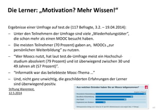 44
Die Lerner: „Motivation? Mehr Wissen!“
Stiftung Warentest,
12.5.2014
Ergebnisse einer Umfrage auf test.de (117 Befragte, 3.2. – 19.04.2014):
 Unter den Teilnehmern der Umfrage sind viele „Wiederholungstäter”,
die schon mehr als einen MOOC besucht haben.
 Die meisten Teilnehmer (70 Prozent) gaben an, MOOCs „zur
persönlichen Weiterbildung” zu nutzen.
 “Wer Moocs nutzt, hat laut test.de-Umfrage meist ein Hochschul-
studium absolviert (79 Prozent) und ist überwiegend zwischen 30 und
49 Jahren alt (57 Prozent)”.
 “Informatik war das beliebteste Mooc-Thema …”
 Und, nicht ganz unwichtig, die geschilderten Erfahrungen der Lerner
sind überwiegend positiv.
 
