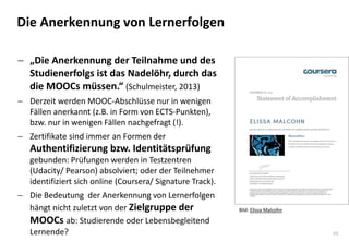 46
Die Anerkennung von Lernerfolgen
 „Die Anerkennung der Teilnahme und des
Studienerfolgs ist das Nadelöhr, durch das
die MOOCs müssen.“ (Schulmeister, 2013)
 Derzeit werden MOOC-Abschlüsse nur in wenigen
Fällen anerkannt (z.B. in Form von ECTS-Punkten),
bzw. nur in wenigen Fällen nachgefragt (!).
 Zertifikate sind immer an Formen der
Authentifizierung bzw. Identitätsprüfung
gebunden: Prüfungen werden in Testzentren
(Udacity/ Pearson) absolviert; oder der Teilnehmer
identifiziert sich online (Coursera/ Signature Track).
 Die Bedeutung der Anerkennung von Lernerfolgen
hängt nicht zuletzt von der Zielgruppe der
MOOCs ab: Studierende oder Lebensbegleitend
Lernende?
Bild: Elissa Malcohn
 