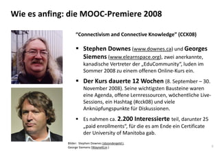 8
Wie es anfing: die MOOC-Premiere 2008
“Connectivism and Connective Knowledge” (CCK08)
 Stephen Downes (www.downes.ca) und Georges
Siemens (www.elearnspace.org), zwei anerkannte,
kanadische Vertreter der „EduCommunity“, luden im
Sommer 2008 zu einem offenen Online-Kurs ein.
 Der Kurs dauerte 12 Wochen (8. September – 30.
November 2008). Seine wichtigsten Bausteine waren
eine Agenda, offene Lernressourcen, wöchentliche Live-
Sessions, ein Hashtag (#cck08) und viele
Anknüpfungspunkte für Diskussionen.
 Es nahmen ca. 2.200 Interessierte teil, darunter 25
„paid enrollments“, für die es am Ende ein Certificate
der University of Manitoba gab.
Bilder: Stephen Downes (sbzondergeld ),
George Siemens (WayneKLin )
 