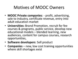 Motives of MOOC Owners
• MOOC Private companies: - profit, advertising,
sale to industry, certificate revenue, entry into
adult education market
• Universities: Brand Promotion, recruit for fee
courses & programs, public service, develop new
educational models – blended learning, new
audiences, content for campus courses, research
opportunities,
• Software developers: Sell product
• Companies – new, low cost training opportunities
where skill shortages exist
 
