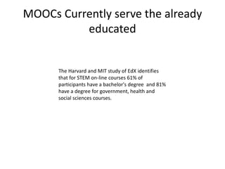 MOOCs Currently serve the already
educated
The Harvard and MIT study of EdX identifies
that for STEM on-line courses 61% of
participants have a bachelor's degree and 81%
have a degree for government, health and
social sciences courses.
 