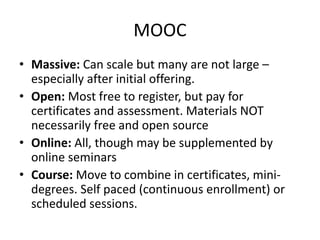 MOOC
• Massive: Can scale but many are not large –
especially after initial offering.
• Open: Most free to register, but pay for
certificates and assessment. Materials NOT
necessarily free and open source
• Online: All, though may be supplemented by
online seminars
• Course: Move to combine in certificates, mini-
degrees. Self paced (continuous enrollment) or
scheduled sessions.
 