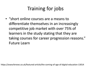 Training for jobs
• “short online courses are a means to
differentiate themselves in an increasingly
competitive job market with over 75% of
learners in the study stating that they are
taking courses for career progression reasons.”
Future Learn
https://www.fenews.co.uk/featured-article/the-coming-of-age-of-digital-education-13014
 