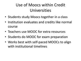 Use of Moocs within Credit
Universities
• Students study Moocs together in a class
• Institution evaluates and credits like normal
course
• Teachers use MOOC for extra resources
• Students do MOOC for exam preparation
• Works best with self-paced MOOCs to align
with institutional timelines
 