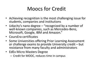 Moocs for Credit
• Achieving recognition is the most challenging issue for
students, companies and institutions
• Udacity’s nano degree – “recognized by a number of
well-known companies, such as Mercedes-Benz,
Microsoft, Google, IBM and Amazon.”
• CoursEra certificates
• Some Universities offering Prior Learning Assessment
or challenge exams to provide University credit – but
resistance from many faculty and administrators
• EdEx Micro Masters Degree
– Credit for MOOC, reduces time in campus
 