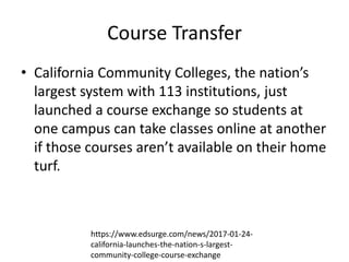 Course Transfer
• California Community Colleges, the nation’s
largest system with 113 institutions, just
launched a course exchange so students at
one campus can take classes online at another
if those courses aren’t available on their home
turf.
https://www.edsurge.com/news/2017-01-24-
california-launches-the-nation-s-largest-
community-college-course-exchange
 