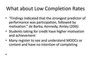 What about Low Completion Rates
• “Findings indicated that the strongest predictor of
performance was participation, followed by
motivation.” de Barba, Kennedy, Ainley (20i6)
• Students taking for credit have higher motivation
and achievement
• Many register to see and understand MOOCs or
content and have no intention of completing
•
 