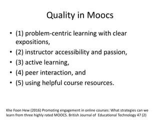 Quality in Moocs
• (1) problem-centric learning with clear
expositions,
• (2) instructor accessibility and passion,
• (3) active learning,
• (4) peer interaction, and
• (5) using helpful course resources.
Khe Foon Hew (2016) Promoting engagement in online courses: What strategies can we
learn from three highly rated MOOCS. British Journal of Educational Technology 47 (2)
 