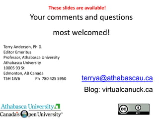 terrya@athabascau.ca
Blog: virtualcanuck.ca
Your comments and questions
most welcomed!
Terry Anderson, Ph.D.
Editor Emeritus
Professor, Athabasca University
Athabasca University
10005 93 St
Edmonton, AB Canada
T5H 1W6 Ph 780 425 5950
These slides are available!
 