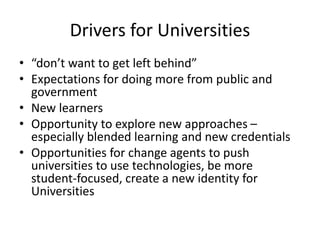 Drivers for Universities
• “don’t want to get left behind”
• Expectations for doing more from public and
government
• New learners
• Opportunity to explore new approaches –
especially blended learning and new credentials
• Opportunities for change agents to push
universities to use technologies, be more
student-focused, create a new identity for
Universities
 